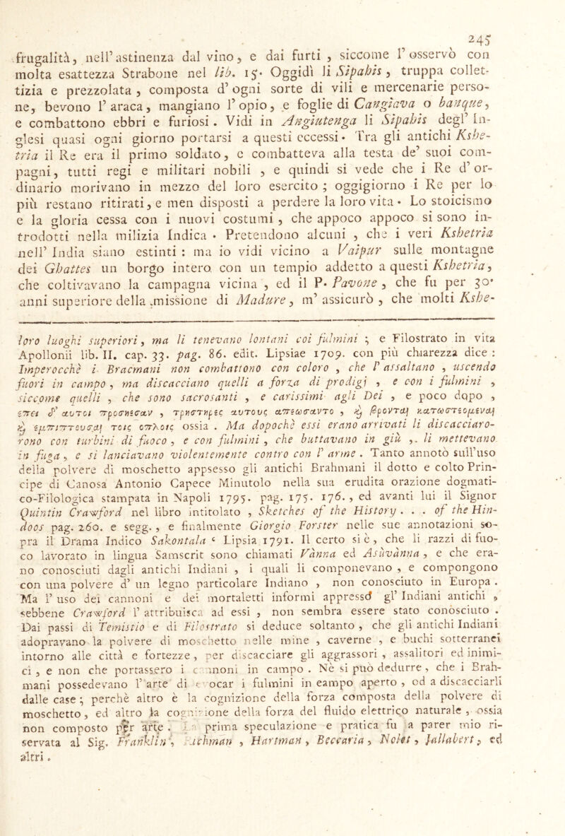 frugalità, nell’astinenza dal vino, e dai furti , siccome 1’ osservò con molta esattezza Strabone nel lib. i^* Oggidì \i Sipuhis ^ truppa collet- tizia e prezzolata , composta d’ ogni sorte di vili e mercenarie perso- ne, bevono 1’ araca , mangiano l’opio, e foglie di Cangiava o b cinque, e combattono ebbri e furiosi . Vidi in Angiutenga li Sìpahh degl’ In- glesi quasi ogni giorno portarsi a questi eccessi» ira gli antichi K$ve- tri a il Re era il primo soldato, e combatteva alla testa de’ suoi com- pagni, tutti regi e militari nobili , e quindi si vede che i Re d’or- dinario morivano in mezzo del loro esercito; oggigiorno i Re per io più restano ritirati, e men disposti a perdere la loro vita • Lo stoicismo e la gloria cessa con i nuovi costumi , che appoco appoco si sono in- trodotti nella milizia Indica • Pretendono alcuni , che i veri Kshetria nell’ India siano estinti : ma io vidi vicino a Vaìpur sulle montagne dei Ghattes un borgo intera con un tempio addetto a questi Kshetria, che coltivavano la campagna vicina , ed il P» Pavone , che fu per go* anni superiore della .missione di Madure, in’ assicurò , che molti Ksbe- loro luoghi superiori, ma li tenevano lontani coi fulmini ; e Filostrato in vita Apollonii lib. II. cap. 33. pag. 86. edit. Lipsiae 1709. con piu chiarezza dice : Imperocché i Bracmani non combattono con coloro , che B assaltano , uscendo fuori in caìnpo , ma discacciano quelli a forva di prodigi , e con i fulmini , siccome quelli , che sono sacrosanti , e carissimi agli Dei , e poco dopo , ITTCi f OLVTOt STpOCMiCCLV , Tpt1<TT1ip£$ CLVTOVC, CtTT?ù)(TctVT0 , dj fpOVTcLj ìtctTCCCTiOpi,iVcX.\ f zjinriTTTQucci] note, 07r)\oi$ ossia . Ada dopoché essi erano arrivati li discacciaro- rono con turbini di fuoco , e con fulmini , che buttavano in giu ,. li mettevano in fuga 9 e si lanciavano violentemente contro con B arme . Tanto annotò sull’uso della polvere di moschetto appsesso gli antichi Brahmani il dotto e colto Prin- cipe di Canosa Antonio Capece Minutolo nella sua erudita orazione dogmati- co-Filologica stampata in Napoli 1795- P^g- *75- \76- > ed avanti lui il Signor Quintin Cra'wford nel libro intitolato , Sketches of thè History . . . of thè Hin~ doos pag. 260. e segg. , e finalmente Giorgio Forster nelle sue annotazioni so- pra il Drama Indico Sahontala c Lipsia 179*» Il certo sic, che li razzi di fuo- co lavorato in lingua Samscrit sono chiamati Vanna ed Asùvànna , e che era- no conosciuti dagli antichi Indiani , i quali li componevano , e compongono con una polvere d’ un legno particolare Indiano , non conosciuto in Europa . Ma I’ uso dei cannoni e dei mortaletti informi appressò gl Indiani antichi $ sebbene Crawford 1’ attribuisca ad essi , non sembra essere stato conosciuto . Dai passi di Temisi io e di Filostrato si deduce soltanto , che gli antichi Indiani adopravano la polvere di moschetto nelle mine , caverne , e buchi sotterranei intorno alle città e fortezze, per discacciare gli aggrassori , assalitori ed inimi- ci , e non che portassero i cannoni in campo . Nè si può dedurre , che i Brah- mani possedevano l’arte di r ocar i fulmini in eampo aperto, od a discacciarli dalle case ; perchè altro è la cognizione della forza composta della polvere di moschetto, ed altro la cognizione della forza del fluido elettrico naturale , ossia non composto per arte . In prima speculazione e pratica tu a parer mio ri- servata al Sig. Franklin , achman , Hartman , Beccarla, Voteti Jallabert p ed