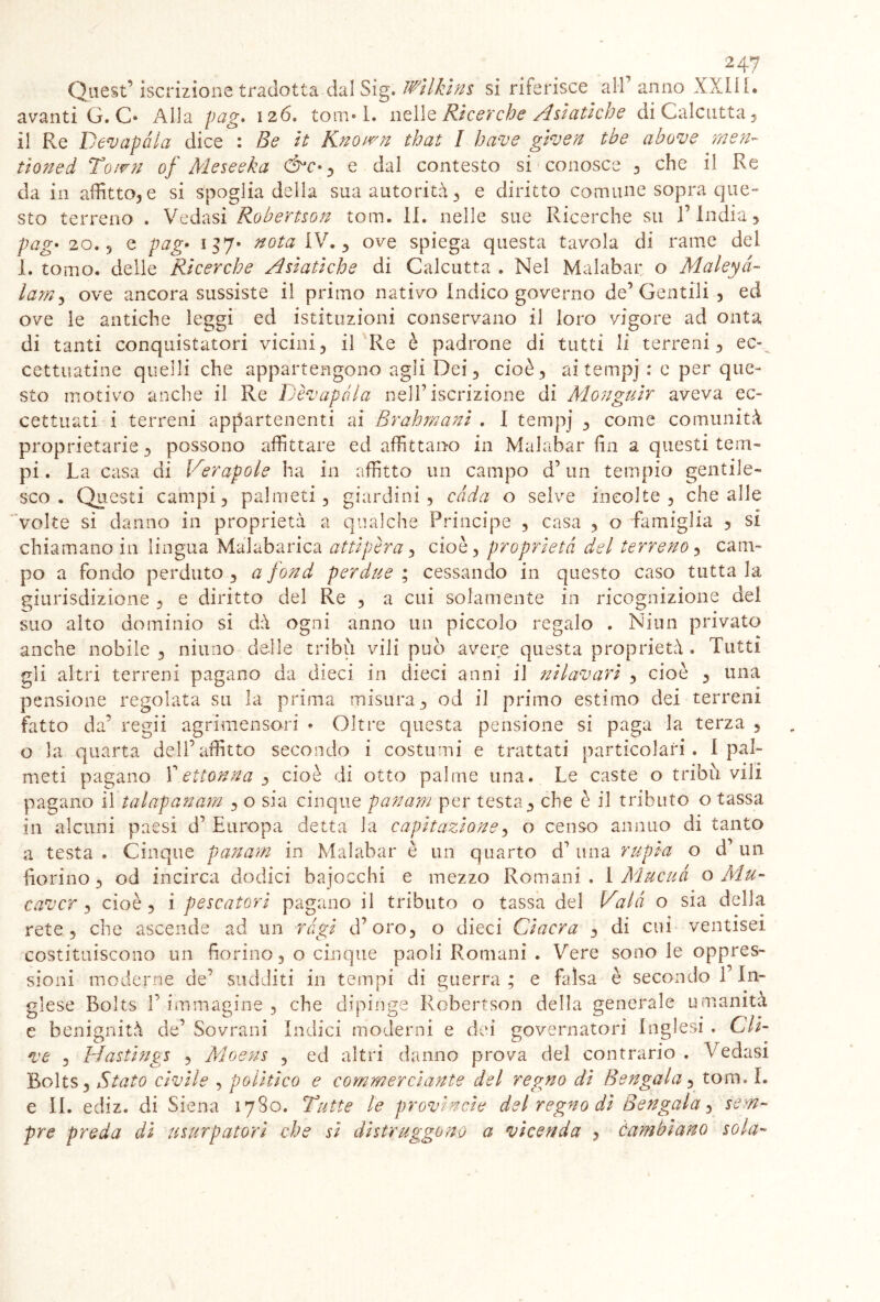 Quest’ iscrizione tradotta dal Sig. Wilkins si riferisce all' anno XXIIL avanti G. C* Alla pag» 126. torci* 1. nelle Ricerche Asiatiche di Calcutta , il Re Decapala dice : Be it Known that I bave given tbe a bove men- tìoned Town of Meseeka &c* y e dal contesto si conosce , che il Re da in affitto,e si spoglia della sua autorità, e diritto comune sopra que- sto terreno . Vedasi Robertson tom. 11. nelle sue Ricerche su 1’ India, pag• 20.9 e pag• 137* nota IV., ove spiega questa tavola di rame del 1. tomo, delle Ricerche Asiatiche di Calcutta . Nel Malabar o Maleyà- lam, ove ancora sussiste il primo nativo Indico governo de’Gentili , ed ove le antiche leggi ed istituzioni conservano il loro vigore ad onta di tanti conquistatori vicini, il Re è padrone di tutti li terreni, ec- cettuatine quelli che appartengono agli Dei, cioè, aitempj : e per que- sto motivo anche il Re Dèvapola nell’iscrizione di Monguir aveva ec- cettuati i terreni appartenenti ai Brahmani . I tempj , come comunità proprietarie, possono affittare ed affittano in Malabar fin a questi tem- pi . La casa di Verapole ha in affitto un campo d’un tempio gentile- sco . Questi campi, palmeti, giardini, cada o selve incolte , che alle volte si danno in proprietà a qualche Principe , casa , o 'famiglia , si chiamano in lingua Malabarica atti per a, cioè, proprietà del terreno, cam- po a fondo perduto , a fond perdite ; cessando in questo caso tutta la giurisdizione . e diritto del Re , a cui solamente in ricognizione del suo alto dominio si dà ogni anno un piccolo regalo . Niun privato anche nobile , ninno delle tribù vili può avere questa proprietà . Tutti gli altri terreni pagano da dieci in dieci anni il nilavari , cioè , una pensione regolata su la prima misura, od il primo estimo dei terreni fatto da’ regii agrimensori * Oltre questa pensione si paga la terza , o la quarta dell’affitto secondo i costumi e trattati particolari. 1 pal- meti pagano Yettonna , cioè di otto palme una. Le caste o tribù vili pagano il talapanam , o sia cinque panam per testa, che è il tributo o tassa in alcuni paesi d’ Europa detta la capitazione, o censo annuo di tanto a testa * Cinque panarti in Malabar è un quarto d’ una rupia o d’ un fiorino, od incirca dodici bajocchi e mezzo Romani , 1 Mucuà o Mu- cavcr , cioè , i pescatori pagano il tributo o tassa del Vaia o sia della rete, che ascende ad un ràgi d’oro, o dieci Ciacra , di cui ventisei costituiscono un fiorino, o cinque paoli Romani . Vere sono le oppres- sioni moderne de’ sudditi in tempi di guerra ; e falsa è secondo 1 In- glese Bolts V immagine , che dipinge Robertson della generale umanità e benignità de’ Sovrani Indici moderni e dei governatori Inglesi . Oli- ve , Mastings , Moens , ed altri danno prova del contrario . Vedasi Bolts, Stato civile , politico e commerciante del regno di Bengala, tom. I. e IL ediz. di Siena 1780. Tutte le provinole del regno di Bengala, sem- pre preda di usurpatori che si distruggono a vicenda ? cambiano sola-