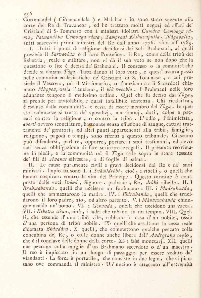 2$6 Coromandel ( Ciòlamandala ) e Malabar « Io sono stato sovente alla corte del Re di Travancor , ed ho trattato molti negozj ed affari de Cristiani di S» Tommaso con i ministri idolatri Cumàra Cembaga rè- ma , Patmanàbha Cembaga ràma , Sampradì Keshuvapulla , 'Afàgapulla , tutti suscessivi primi ministri del Re dall’anno 1776. sino all’ 1789, I. Tutti i punti di religione decidonsi dai soli Brahmani, ai quali presiede il Sarvavèda o il loro Pontefice . il Re , come della tribù dei Kshetria , reale e militare , non vi dà il suo voto se non dopo che la 'questione o lite è decisa da’Brahmani. Il consesso o la comunità che decide si chiama Tòga. Tutti danno il loro voto , t quest’ usanza passo nelle comunità ecclesiastiche de’ Cristiani di S. Tommaso , a cui pre- siede il Vescovo , od il Missionario , o 1’ anziano tra li Sacerdoti chia- mato Mùppen5 ossia 1’ anziano , il piti vecchio . I Brahmani nelle loro adunanze tengono il medesimo ordine . Quel che fu deciso dal Tòga , si prende per inviolabile, e quasi infallibile sentenza . Chi ricalcitra , è escluso dalla communità, e cessa di essere membro del Tòga . In que- ste radunanze si tratta de’ sposalizj , matrimoni , doti , colpe e pec- cati contro la religione , o contro la tribù . L’ odio , l’inimicizia 9 abortì ovvero sconciature, bastonate senza effusione di sangue, cattivi trat- tamenti de’genitori , ed altri punti appartenenti alla tribù, famiglie, religione , pagodi o tempj, sono riferiti a questo tribunale. Ciascuno può difendersi, parlare, opporre, portare i suoi testimoni, ed avvo- cati senza obbligazione di fare scritture e regali . Il presunto reo rima- ne in piedi , e la communità od il Tòga sede sopra le store tessute de’ fili di Ananas silvestre, o di foglie di palma. II. Le cause puramente civili e gravi decidonsi dal Re e da’ suoi ministri. Impiccati sono I. i Svàmìdròhì, cioè, i ribelli , o quelli che hanno cospirato contro la vita del Principe . Questo termine è com- posto dalle voci Svàmì , Signore , padrone , Re, dròhi ribelle. II. I Brahmahanda, quelli che uccisero un Brahmano . III. i Madruhanda, quelli che ammazzarono la madre. IV. i Fi dr uh and a , quelli che truci- darono il loro padre, zio, od altro parente. V. i Mànuszahanda chiun- que uccide un’ uomo . VI. i Gòhanda., quelli che uccidono una vacca * VII. iKshetra stèna, cioè , i ladri che rubano in un tempio. Vili. Quel- li, che essendo d’ una tribù vile, rubbano in casa d’un nobile, ossia d’ una persona di tribù nobile . IX» quelli che assaltano la cassa reale chiamata Bhàndàra . X. quelli, che commettono qualche peccato colla concubina del Re, o colle donne anche libere àzYC A ndrgr ah a regio, che è il conclave delle donne della corte • XI» i falsi monetarj. XII. quelli che peccano colla moglie d’ un Brahmano sacerdote o d’ un maestro * Il reo è impiccato in un luogo di passaggio per essere veduto da’ viandanti * La forca è portatile , che consiste in due legni, che si pian- tano ove commanda il ministro • Un’ uncino è attaccato al)’ estremità