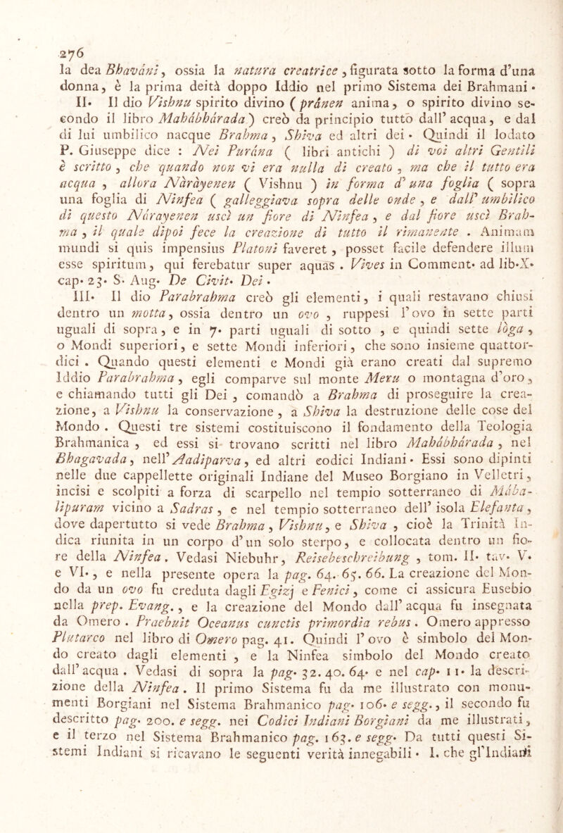 la dea Bhavàniy ossia la natura creatrice , figurata sotto la forma d’una donna, è la prima deità doppo Iddio nel primo Sistema dei Brahmani • II* Il dio Vishnu spirito divino (prdnen anima, o spirito divino se- condo il libro Mahàbhàrada ) creò da principio tutto dall’acqua, e dal di lui umbilico nacque Brahma , Shiva ed altri dei • Quindi il lodato P. Giuseppe dice : Nei Puràna ( libri antichi ) di voi altri Gentili è scritto , che quando non vi era nulla di creato , ma che il tutto era acqua , allora Nàràyenen ( Vishnu ) hi forma dà una foglia ( sopra una foglia di Ninfea ( galleggiava sopra delle onde , e dalP umbilico di questo Ndrayenen uscì un fiore di Ninfea , e dal fiore uscì Brah- ma , il quale dipoi fece la creazione dì tutto il rimanente . Ammani mundi si quis impensius Fiatoni faveret , posset facile defendere illuni esse spiritimi, qui ferebatur super aquàS . in Corciment* ad lib*X* cap* 23* S* Aug* De Civit• Dei • III* Il dio Parabrahma creò gli elementi, i quali restavano chiusi dentro un motta, ossia dentro un ovo , ruppesi Povo in sette parti uguali di sopra, e in 7* parti uguali di sotto , e quindi sette ioga , o Mondi superiori, e sette Mondi inferiori, che sono insieme quattor- dici . Quando questi elementi e Mondi già erano creati dal supremo Iddio Parabrahma, egli comparve sul monte Mexu o montagna d’oro, e chiamando tutti gli Dei , comandò a Brahma di proseguire la crea- zione, a Vishnu la conservazione, a Shiva la destruzione delie cose del Mondo . Questi tre sistemi costituiscono il fondamento della Teologia nel Brahmanica , ed essi si trovano scritti nel libro Mahàbhàrada , Bhagavada, nell ' Aadiparva ed altri codici Indiani* Essi sono dipinti nelle due cappellette originali Indiane del Museo Borgiano in Velletri, incisi e scolpiti a forza di scarpello nel tempio sotterraneo di Màba- lipuram vicino a Sadras , e nel tempio sotterraneo dell’isola Elefanta 9 dove dapertutto si vede Brahma, Vishnu, e Shiva , cioè la Trinità In- dica riunita in un corpo d’un solo sterpo, e collocata dentro un fio- re della Ninfea . Vedasi Niebuhr, Reisebeschreibung , tom. il* tav* V* e VI*, e nella presente opera la pag» 64. 6$. 66. La creazione del Mon- do da un ovo fu creduta dagli Egizj e Fenici, come ci assicura Eusebio nella prep. Evang., e la creazione del Mondo dall’ acqua fu insegnata da Omero . Praebuit Oceanus cunctis primordi a rebus. Omero appresso Plutarco nel libro di Omero pag. 41. Quindi Povo è simbolo dei Mon- do creato dagli elementi , e la Ninfea simbolo del Mondo creato dall’acqua. Vedasi di sopra la pag• 32.40.64* e nel cap* ii* la descri- zione della Ninfea . Il primo Sistema fu da me illustrato con monu- menti Borgiani nel Sistema Brahmanico pag* io6* e segg., il secondo fu descritto pag* 200. e segg. nei Codici Indiani Borgiani da me illustrati, e il terzo nel Sistema Brahmanico pag. 163. e segg* Da tutti questi Si- stemi Indiani si ricavano le seguenti verità innegabili • I. che gP Indiarti