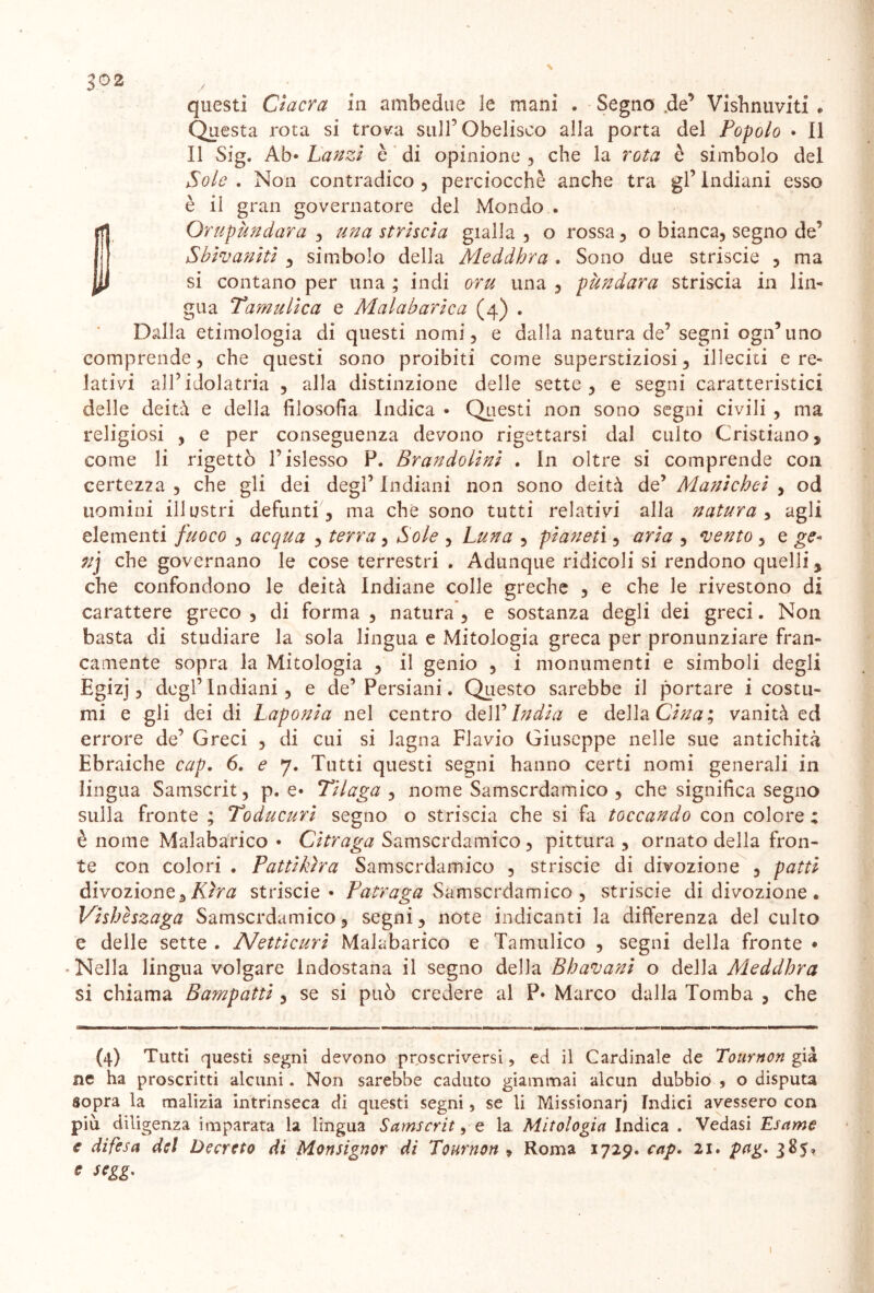 J02 questi Cìacra in ambedue le mani . Segno .de’ Visbnuviti e Questa rota si trova sull'Obelisco alla porta del Popolo • Il Il Sig. Ab» Lanzi è di opinione , che la rota è simbolo del Sole . Non contradico , perciocché anche tra gl’ Indiani esso è il gran governatore del Mondo . Orupùndara , una striscia gialla , o rossa , o bianca, segno de’ Sbivaniti , simbolo della Meddhra . Sono due striscie , ma si contano per una ; indi oru una , pàndara striscia in lin- gua Tamulica e Malabarica (4) . Dalla etimologia di questi nomi, e dalla natura de’ segni ogn’uno comprende, che questi sono proibiti come superstiziosi, illeciti e re- lativi all’idolatria , alla distinzione delle sette, e segni caratteristici delle deità e della filosofia Indica • Questi non sono segni civili , ma religiosi , e per conseguenza devono rigettarsi dal culto Cristiano , come li rigettò l’islesso P. Brandolini . In oltre si comprende con certezza , che gli dei degl’ Indiani non sono deità de’ Alanichei , od uomini illustri defunti , ma che sono tutti relativi alla natura , agli elementi fuoco , acqua , terra, Sole , Luna , pianeti, aria , vento , e ge* 71] che governano le cose terrestri . Adunque ridicoli si rendono quelli , che confondono le deità Indiane colle greche , e che le rivestono di carattere greco, di forma , natura, e sostanza degli dei greci. Non basta di studiare la sola lingua e Mitologia greca per pronunziare fran- camente sopra la Mitologia , il genio , i monumenti e simboli degli Egizj, degl’ Indiani, e de’ Persiani. Questo sarebbe il portare i costu- mi e gli dei di Laponia nel centro dell’India e della Cina; vanità ed errore de’ Greci , di cui si lagna Flavio Giuseppe nelle sue antichità Ebraiche cap. 6. e 7. Tutti questi segni hanno certi nomi generali in lingua Samscrit, p. e* Tilaga , nome Samscrdamico , che significa segno sulla fronte ; Toducuri segno o striscia che si fa toccando con colore : è nome Malabarico • Citraga Samscrdamico, pittura, ornato della fron- te con colori . Pattikìra Samscrdamico , striscie di divozione , patti divozione. Etra striscie* Patraga Samscrdamico , striscie di divozione. Vishèszaga Samscrdamico, segni, note indicanti la differenza del culto e delle sette . Netticuri Malabarico e Tamulico , segni della fronte • * Nella lingua volgare Indostana il segno della Bhavani o della Aleddhra si chiama Bampatti , se si può credere al P* Marco dalla Tomba , che (4) Tutti questi segni devono proscriversi, ed il Cardinale de Tournon già ne ha proscritti alcuni. Non sarebbe caduto giammai alcun dubbio , o disputa sopra la malizia intrinseca di questi segni, se li Missionari Indici avessero con più diligenza imparata la lingua Samscrit, e la Mitologia Indica . Vedasi Usarne difesa del Decreto di Monsignor di Tournon , Roma 1729. cap. 21 • pag. 385» r segg. 1