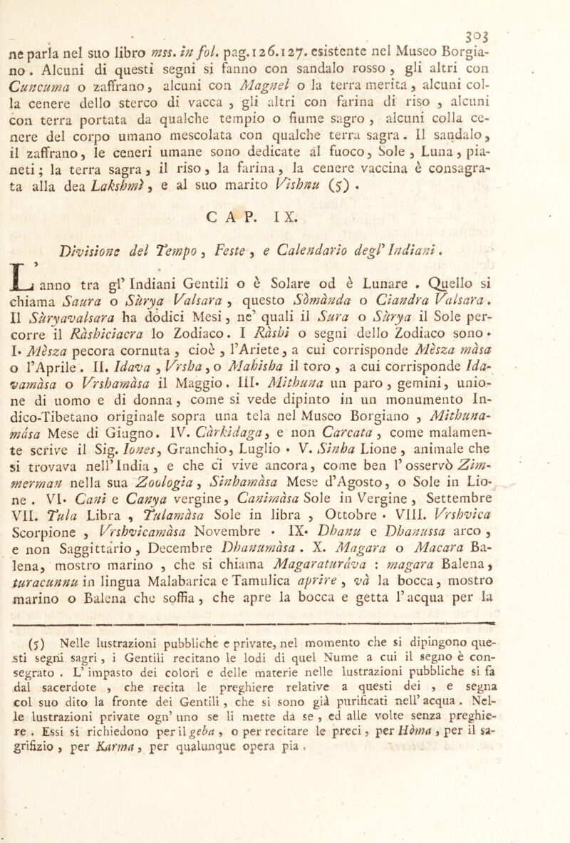 no . Alcuni di questi segni si fanno con sandalo rosso , gli altri con Cuncuma o zaffrano , alcuni con Magnel o la terra merita , alcuni col- la cenere dello sterco di vacca , gli altri con farina di riso , alcuni con terra portata da qualche tempio o fiume sagro 3 alcuni colia ce- nere del corpo umano mescolata con qualche terra sagra * il sandalo 3 il zaffrano 3 le ceneri umane sono dedicate al fuoco 3 Sole 3 Luna 3 pia- neti ; la terra sagra 3 il riso 3 la farina 3 la cenere vaccina è consagra- ta alla dea Lakshmì 3 e al suo marito Vìshnu (5) « CAP. IX. Divistone del Tempo 3 Feste 3 e Calendario degP Indiani • T j anno tra gl’ Indiani Gentili o è Solare od è Lunare . Quello si chiama Saura o Sùrya Valsara 3 questo Somànda o Ciandra Valsara. Il Sùryavalsara ha dodici Mesi 3 ne’ quali il Sura o Sùrya il Sole per- corre il Ràshiciacra lo Zodiaco. I Ràshi o segni dello Zodiaco sono * b Mèsza pecora cornuta 3 cioè 3 l’Ariete 3 a cui corrisponde Mèsza masa o l’Aprile . II. Idava 3 V<'sha 3 o Mahisha il toro 3 a cui corrisponde Ida- vamàsa o Vrshamàsa il Maggio. Ili* Mithuna un paro 3 gemini, unio- ne di uomo e di donna 3 come si vede dipinto in un monumento In- dico-Tibetano originale sopra una tela nel Museo Borgiano 3 Mithuna- mas a Mese di Giugno. IV. Càrkidaga 3 e non Carcata 3 come malamen- te scrive il Sig. lones3 Granchio 3 Luglio • V. Sinha Lione 3 animale che si trovava nell’India, e che ci vive ancora, come ben P osservò Zim- merman nella sua Zoologia, Sinhamàsa Mese d’Agosto, o Sole in LÌo« ne. VI* Canio, Canya vergine, Canimàsa Sole in Vergine , Settembre VII. Tuia Libra , Tulamàsa Sole in libra , Ottobre • Vili. Vrshvica Scorpione , FFshvicamàsa Novembre • IX* Dhanu e Dhanussa arco , e non Saggittàrio, Decembre Dhanumàsa . X. Magara o Macara Ba- lena, mostro marino , che si chiama Magaraturàva : magara Balena, turacunnum lingua Malabarica e Tamulica aprire , và la bocca, mostro marino o Balena che soffia , che apre la bocca e getta l’acqua per la (5) Nelle lustrazioni pubbliche e private, nel momento che si dipingono que- .sti segni sagri, i Gentili recitano le lodi di quel Nume a cui il segno è con- segrato . L’impasto dei colori e delle materie nelle lustrazioni pubbliche si fa dal sacerdote , che recita le preghiere relative a questi dei , e segna col suo dito la fronte dei Gentili, che si sono già purificati nell’ acqua . Nel- le lustrazioni private ogn’ uno se li mette da se , ed alle volte senza preghie- re . Essi si richiedono perii geba , o per recitare le preci, per Uòma , per il sa- grifizio 5 per Karma, per qualunque opera pia ,