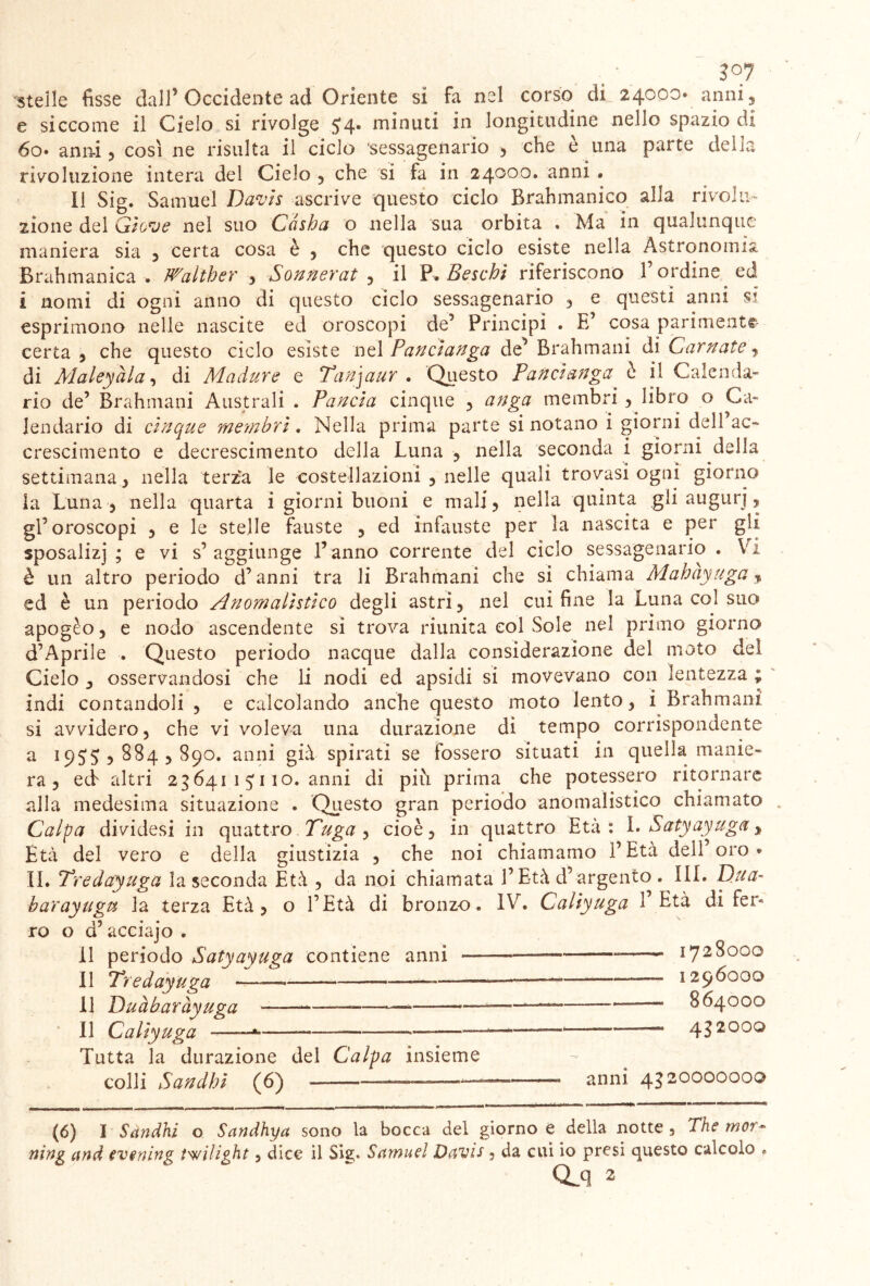 J°7 stelle fisse dall’Occidente ad Oriente si fa nel corso di 24000» anni, e siccome il Cielo si rivolge 54. minuti in longitudine nello spazio di 6o» anni , così ne risulta il ciclo 'sessagenario > che è una parte delia rivoluzione intera del Cielo , che si fa in 24000. anni . Il Sig. Samuel Davis ascrive questo ciclo Brahmanico alla rivolu- zione del Giove nel suo Casba o nella sua orbita . Ma in qualunque maniera sia , certa cosa è , che questo ciclo esiste nella Astronomia Brahmanica . Walther , Sonnerat , il P.Peschi riferiscono l’ordine ed i nomi di ogni anno di questo ciclo sessagenario , e questi anni si esprimono nelle nascite ed oroscopi de’ Principi . E’ cosa parimentc- certa , che questo ciclo esiste nel Pancianga de’ Brahmani di Carnate , di Maleyàla, di Madure e Tanjaur . Questo Pancianga è il Calenda- rio de’ Brahmani Australi . Pancia cinque , anga membri , libro o Ca- lendario di cinque membri. Nella prima parte si notano i giorni dell’ac- crescimento e decrescimento della Luna , nella seconda i giorni della settimana, nella terz'a le costellazioni , nelle quali trovasi ogni giorno la Luna 5 nella quarta i giorni buoni e mali , nella quinta gli auguri, gl’oroscopi 3 e le stelle fauste , ed infauste per la nascita e per gli sposalizj; e vi s’aggiunge l’anno corrente del ciclo sessagenario . Vi è un altro periodo d’anni tra li Brahmani che si chiama Mahayuga , ed è un periodo Anomalistico degli astri, nel cui fine la Luna col suo apogèo, e nodo ascendente si trova riunita col Sole nel primo giorno d’Aprile . Questo periodo nacque dalla considerazione del moto del Cielo , osservandosi che li nodi ed apsidi si movevano con lentezza; indi contandoli , e calcolando anche questo moto lento, i Brahmani si avvidero, che vi voleva una durazione di tempo corrispondente a 1955 > 884,890. anni già spirati se fossero situati in quella manie- ra , e<d altri 23641 1^1 io. anni di pii! prima che potessero ritornare alla medesima situazione . Questo gran periodo anomalistico chiamato Calpa dividesi in quattro Tuga , cioè, in quattro Età: I. Satyayuga y Età del vero e della giustizia , che noi chiamamo l’Età dell oro» IL Tredayuga la seconda Età , da noi chiamata l’Età d’argento . III. Dua- barayugu la terza Età, o l’Età di bronzo. IV. Caliyuga l’Età di fer« ro o d’ acciajo . il periodo Satyayuga contiene anni Il Tredayuga Il Duàbaràyuga Il Caliyuga Tutta la durazione del Calpa insieme colli Sandhi (6) 1728000 1296000 864000 432000 anni 4320000000 (6) I Sandhi o Sandhya sono la bocca del giorno e della notte , The mor- ning and evening tv/ilight, dice il Sig. Samuel Davis, da cui io presi questo calcolo Qj? 2