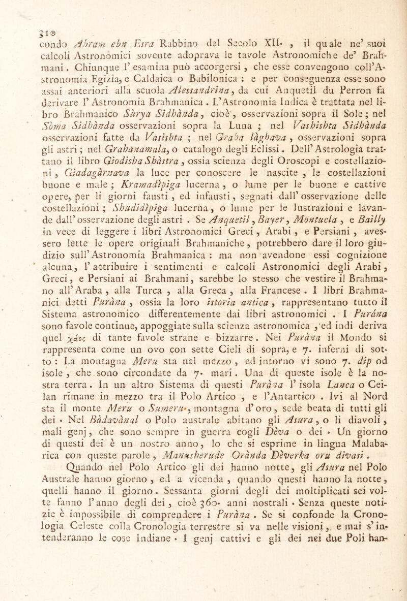 >13 # ^ condo Abram ebn Esra Rabbino del Secolo XIT* , il quale ne' suoi calcoli Astronomici sovente adoprava le tavole Astronomiche de’ Brah- mani . Chiunque 1’ esamina può accorgersi , che esse convengono coll’A- stronomia Egizia, e Caldaica o Babilonica : e per conseguenza esse sono assai anteriori alla scuola Alessandrina , da cui Anquetil du JPerron fa derivare l’Astronomia Brahmanica . L’Astronomia indica è trattata nel li- bro Brahmanico Sùrya Sidhànda, cioè, osservazioni sopra il Sole; nel Soma Sìdhànda osservazioni sopra la Luna ; nel Vashishta Sìdhànda osservazioni fatte da Vasìshta ; nel Graha làghava , osservazioni sopra gli astri ; nel Grahanamala, o catalogo degli Eclissi. Dell’Astrologia trat- tano il libro Gìodisha Shàstra 3 ossia scienza degli Oroscopi e costellazio- ni ? Giadagàrnava la luce per conoscere le nascite , le costellazioni buone e male ; Kram adì giga lucerna , o lume per le buone e cattive opere, per li giorni fausti, ed infausti, segnati dall’osservazione delle costellazioni; Sha dì dipiga lucerna, o lume per le lustrazioni e lavan- de dall’osservazione degli astri . Se Anquetil, Bayer, Montitela , e Baìlly in vece di leggere i libri Astronomici Greci , Arabi , e Persiani , aves- sero lette le opere originali Brahmaniche, potrebbero dare il loro giu- dizio sull’Astronomia Brahmanica: ma non avendone essi cognizione alcuna, l’attribuire i sentimenti e calcoli Astronomici degli Arabi, Greci, e Persiani ai Brahmani, sarebbe lo stesso che vestire il Brahma- no all’Araba, alla Turca , alla Greca, alla Francese. I libri Brahma- pàci detti Puràna , ossia la loro istoria antica , rappresentano tutto il Sistema astronomico differentemente dai libri astronomici . I Puràna sono favole continue, appoggiate sulla scienza astronomica ,'ed indi deriva quel yàùc> di tante favole strane e bizzarre. Nei Puràna il Mondo si rappresenta come un ovo con sette Cieli di sopra, e 7. inferni di sot- to : La montagna Alerà sta nel mezzo , ed intorno vi sono 7. dip od isole , che sono circondate da 7* mari . Una di queste isole è la no- stra terra. In un altro Sistema di questi Puràna 1’isola Lanca o Cei- lan rimane in mezzo tra il Polo Artico , e l’Antartico . Ivi al Nord sta il monte Alerà o Sumera*) montagna d’oro, sede beata di tutti gli dei • Nel Badananai o Polo australe abitano gli Asura , o li diavoli, mali genj, che sono sempre in guerra cogli Diva o dei • Un giorno di questi dei è un nostro anno, lo che si esprime in lingua Malaba- rica con queste parole , Manmherude Orànda Deverka ora divasi. Quando nel Polo Artico gli dei hanno notte, gli Asura nel Polo Australe hanno giorno , ed a vicenda , quando questi hanno la notte , quelli hanno il giorno. Sessanta giorni degli dei moltiplicati sei vol- te fanno fanno degli dei, cioè 360» anni nostrali » Senza queste noti- zie è impossibile di comprendere i Puràna . Se si confonde la Crono* logia Celeste colla Cronologia terrestre si va nelle visioni, e mai s’in-