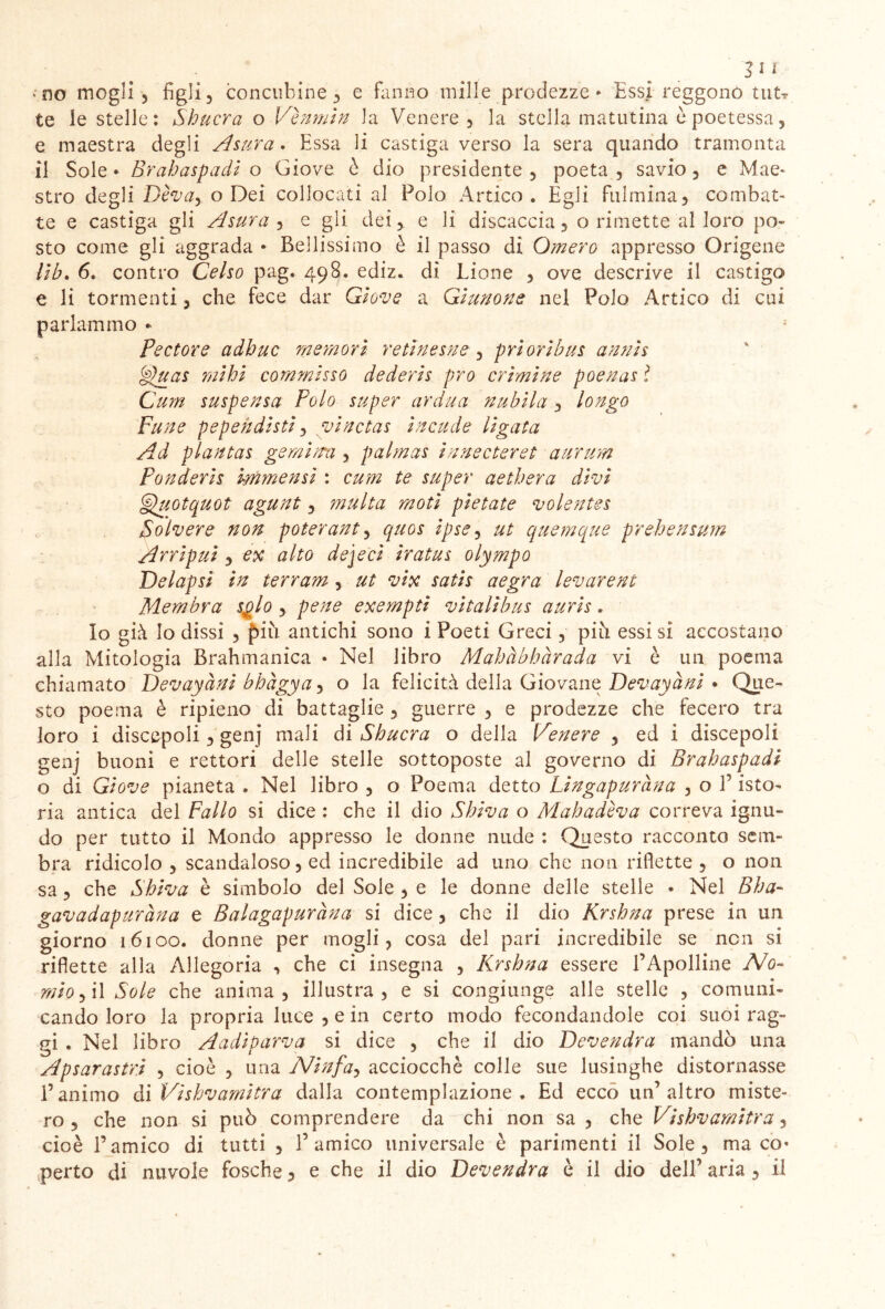 • no mogli 3 figli, concubine, e fanno mille prodezze* Essi reggono tuN te le stelle: Shucra o Ve n min la Venere, la stella matutina è poetessa, e maestra degli Astira. Essa li castiga verso la sera quando tramonta il Sole • Brahaspadi o Giove è dio presidente , poeta , savio , e Mae- stro degli Diva, o Dei collocati al Polo Artico. Égli fulmina, combat- te e castiga gli Asura , e gli dei,, e li discaccia, o rimette al loro po- sto come gli aggrada * Bellissimo è il passo di Omero appresso Origene lib. 6. contro Celso pag. 498. ediz. di Lione , ove descrive il castigo e li tormenti, che fece dar Giove a Giunone nel Polo Artico di cui parlammo - Pectore adbuc memori retinesne , prioribus annis Vluas mihi commisso dederis prò crimine poenas l Cam suspensa Polo super ardua nubila, longo Fune pepehdisti, vinctas incade ligata Ad piantai gemimi, palmas innecteret aurum Ponderis immensi : cum te super aethera divi §fuotquot agunt, multa moti pietate volentes Soìvere non poterant, quos ipse, ut quemque prehensum Arripui , ex alto dejeci iratus olympo Delapsi in terram , ut vix satis aegra levarent Membra s$lo, pene exempti vitalibus auris. Io già Io dissi , f)iìi antichi sono i Poeti Greci, pici essi si accostano alla Mitologia Brahmanica • Nel libro Mahàbhàrada vi è un poema chiamato Devayàni bbàgya, o la felicità della Giovane Devayàni • Que- sto poema è ripieno di battaglie , guerre , e prodezze che fecero tra loro i discepoli, genj mali di Sbucra o della Venere , ed i discepoli genj buoni e rettori delle stelle sottoposte al governo di Brahaspadi o di Giove pianeta . Nel libro , o Poema detto Lingapuràna , o 1’ isto- ria antica del Fallo si dice : che il dio Shiva o Mah adiva correva ignu- do per tutto il Mondo appresso le donne nude : Questo racconto sem- bra ridicolo , scandaloso, ed incredibile ad uno che non riflette, o non sa, che Shiva è simbolo del Sole , e le donne delle stelle • Nel Bba- gavadapuràna e Balagapuràna si dice, che il dio Krsbna prese in un giorno 16100. donne per mogli, cosa del pari incredibile se non si riflette alla Allegoria , che ci insegna , Krsbna essere 1’Apolline No- mio, il Sole che anima, illustra, e si congiunge alle stelle , comuni- cando loro la propria luce , e in certo modo fecondandole coi suoi rag- gi . Nel libro Aadìparva si dice , che il dio Devendra mandò una Apsarastrì , cioè , una Ninfa, acciocché colle sue lusinghe distornasse l’animo di Vishvamitra dalla contemplazione. Ed ecco un’altro miste- ro , che non si può comprendere da chi non sa , che Vishvamitra, cioè l’amico di tutti , l’amico universale è parimenti il Sole, ma co* perto di nuvole fosche, e che il dio Devendra è il dio dell’ aria , il