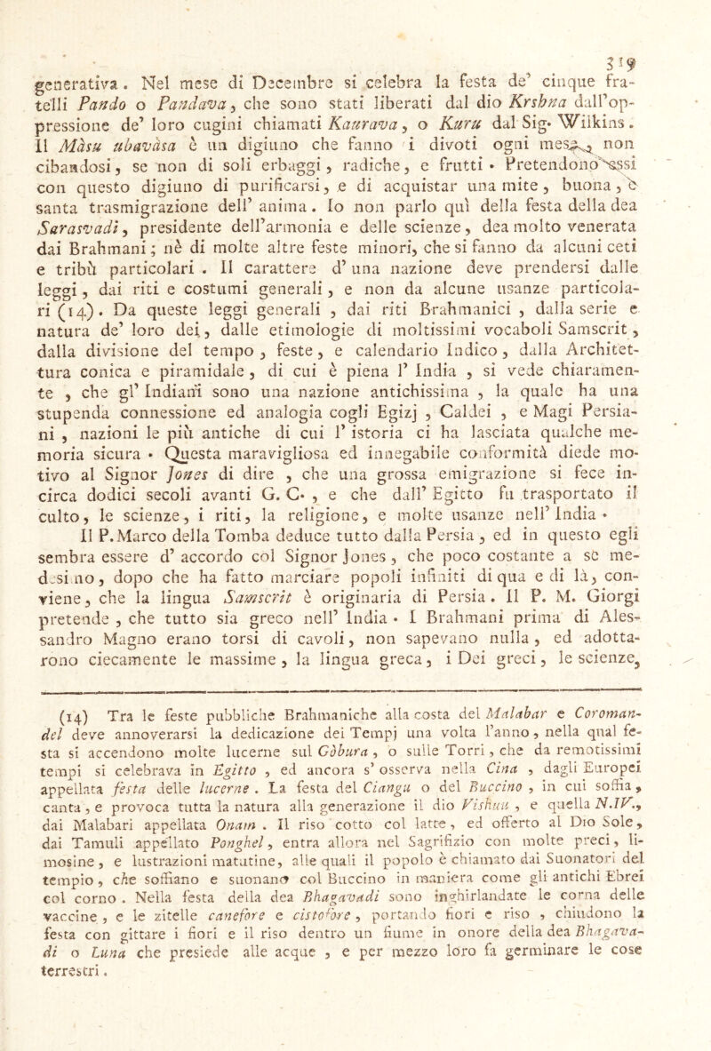 SJ9 generativa . Nel mese di Dicembre si celebra la festa de' cinque fra- telli Pando o Fandania , che sono stati liberati dal dio Krshna dalf op- pressione de’loro cugini chiamati Kaurava , o Kuru dal Sig» Wiikins. 11 Màsti ubavàsa è un digiuno che fanno <i divoti ogni mes^ non cibandosi, se non di soli erbaggi, radiche, e frutti • Pretendonp^Xssi con questo digiuno di purificarsi, e di acquistar una mite, buona , b santa trasmigrazione dell’ anima. Io non parlo qui della festa della dea Sarasmadì, presidente dell’armonia e delle scienze, dea molto venerata dai Brahmani; nè di molte altre feste minori, che si fanno da alcuni ceti e tribù particolari . Il carattere d’una nazione deve prendersi dalle leggi, dai riti e costumi generali, e non da alcune usanze particola- ri (14). Da queste leggi generali , dai riti Brahmanici , dalla serie e natura de’ loro dei,, dalle etimologie eli moltissimi vocaboli Samscrit, dalla divisione del tempo , feste , e calendario Indico , dalla Architet- tura conica e piramidale , di cui è piena 1’ India , si vede chiaramen- te , che gl’ Indiani sono una nazione antichissima , la quale ha una stupenda connessione ed analogia cogli Egizj , Caldei , e Magi Persia- ni , nazioni le più antiche di cui 1’ istoria ci ha lasciata qualche me- moria sicura • Questa maravigliosa ed innegabile conformità diede mo- tivo al Signor Jones di dire , che una grossa emigrazione si fece in- circa dodici secoli avanti G. C« , e che dall’ Egitto fu trasportato il culto, le scienze, i riti, la religione, e molte usanze nell’ India * Il P.Marco della Tomba deduce tutto dalla Persia , ed in questo egli sembra essere d’accordo col Signor Jones, che poco costante a se me- desimo, dopo che ha fatto marciare popoli infiniti di qua e di là, con- viene, che la lingua Samscrit è originaria di Persia. Il P. M. Giorgi pretende , che tutto sia greco nell’ India • I Brahmani prima di Ales- sandro Magno erano torsi di cavoli, non sapevano nulla , ed adotta- rono ciecamente le massime, la lingua greca, i Dei greci, le scienze^ (14) Tra le feste pubbliche Brahmaniche alla costa del Malabar e Coroman- dcl deve annoverarsi la dedicazione dei Ternpj una volta fanno, nella qnaì fe- sta si accendono molte lucerne sul Gòbura , o sulle Torri, che da remotissimi tempi si celebrava in Egitto , ed ancora s5 osserva nella Cina , dagli Europei, appellata festa delle lucerne . La festa del Ciangu o del Buccino , in cui soffia * canta 5 e provoca tutta la natura alla generazione il dio Visfiuu , e quella Sl.ìV.9 dai Malabari appellata Onam . Il riso cotto col latte, ed offerto al Dio òole, dai Tamuli appellato Ponghel, entra allora nel Sagrifìzio con molte preci, li- mosine , e lustrazioni maturine, alle quali il popolo è chiamato dai Suonatori del tempio , che soffiano e suonane? col Buccino in maniera come gli antichi Ebrei, col corno . Nella festa della dea Ehagavadi sono inghirlandate le corna delle vaccine , e le zitelle canefore e ristoro-re , portando fiori e riso , chiudono la festa con gittare i fiori e il riso dentro un fiume in onore della dea Bhagava- di o Luna che presiede alle acque , e per mezzo loro fa germinare le cose terrestri.