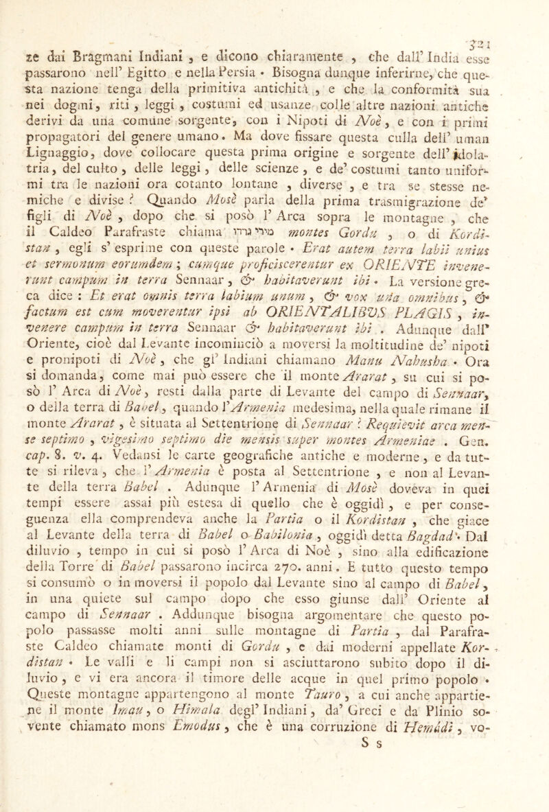 tt dai Bragmani Indiani 3 e elicono chiaramente , che dall’ India esse passarono nell’ Egitto e nella Persia • Bisogna dunque inferirne^che que- sta nazione tenga della primitiva antichità , e che la conformità sua nei dogmi3 riti, leggi 3 costumi ed usanze colle altre nazioni antiche derivi da una comune sorgente3 con i Nipoti di Noè 3 e con 1 primi propagatori dei genere umano. Ma dove fissare questa culla dell’ uman Lignaggio} dove collocare questa prima origine e sorgente dell’idola- tria, del culto 3 delle leggi, delle scienze , e de’costumi tanto unifor- mi tra le nazioni ora cotanto lontane , diverse 3 e tra se stesse ne- miche e divise Quando Mose parla della prima trasmigrazione de* figli di Noè 3 dopo che si posò f Arca sopra le montagne 5 che il Caldeo Parafraste chiama montes Gordu 3 o di nordi- sta® 3 egli s’ esprime con queste parole • Erat antera terra labìi unius et sermonum eorimdem ; cumque proficìscerentur ex ORIENTE invene- runt campum in terra Sennaar 5 & habitaverunt ibi « La versione gre- ca dice : Et erat omnis terra labium unum , ó' vox una omnibus 5 Ó* factum est cum mover entur ipsi ab ORIENTA LI BUS PL A GIS , in- venere campum in terra Sennaar & habitaverunt ibi . Adunque dall” Oriente, cioè dal Levante incominciò a moversi la moltitudine de’ nipoti e pronipoti di Noè , che gì Indiani chiamano Manu Nahnsha. • Ora si domanda, come mai può essere che il monte Ararat, su cui si po- sò l’Arca di Noè} resti dalla parte di Levante dei campo di Sennaar, o della terra di Babel, quando LArmenia medesima, nella quale rimane il monte Ararat , è situata al Settentrione di Sennaar l Requievk arca men- se septimo , vigesimo septimo dìe mehsìs super montes Armeniae . Gen, cap« 8, v. 4. Vedansi le carte geografiche antiche e moderne, e da tut- te si rileva , che l’Armenia è posta al Settentrione , e non al Levan- te della terra Babel . Adunque l’Armenia' di Mosè doveva in quei tempi essere assai piu estesa di quello che è oggidì , e per conse- guenza ella comprendeva anche la Pania o il Kordìstan , che giace al Levante della terra di Babel o Babilonia 3 oggidì detta Bagdad'• Dal diluvio 3 tempo in cui si posò 1’ Arca di Noè , sino alla edificazione della Torre di Babel passarono incirca 270. anni* E tutto questo tempo si consumò o in moversi il popolo dal Levante sino al campo di Babel, in una quiete sul campo dopo che esso giunse dall’ Oriente al campo di Sennaar . Addunque bisogna argomentare che questo po- polo passasse molti anni sulle montagne di Pania , dal Parafra- ste Caldeo chiamate monti di Gordu , c dai moderni appellate Kor- dìstan « Le valli e li campi non si asciuttarono subito dopo il di- luvio , e vi era ancora il timore delle acque in quel primo popolo • Queste montagne appartengono al monte Tauro , a cui anche appartie- ne il monte Iman, o Himala degl’indiani, da’Greci e da Plinio so- vente chiamato mons Emodus, che è una corruzione di TAemàdì , vo- S s