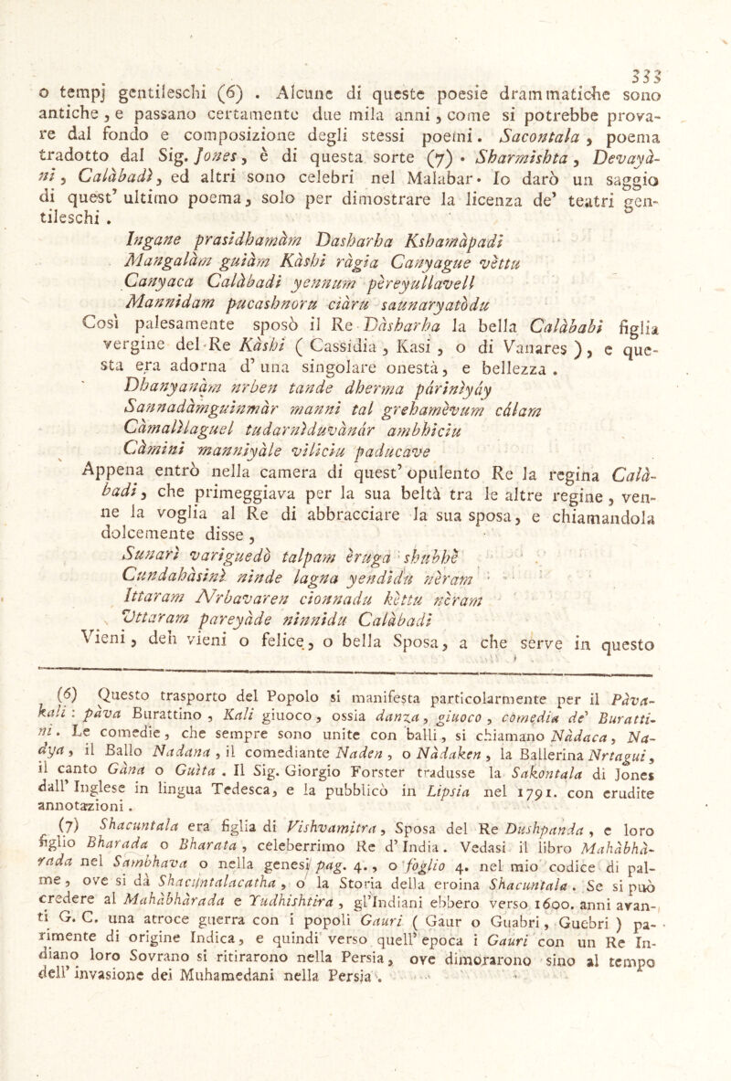 o tempj gentileschi (6) . Alcune di queste poesie drammatiche sono antiche , e passano certamente due mila anni , come si potrebbe prova- re dal fondo e composizione degli stessi poemi. Sacontala , poema tradotto dal Sig. Jones, è di questa sorte (7)* Sharmishta, Devayà- nì 3 Calàbadi ^ ed altri sono celebri nel Malabar* Io darò un saggio di quest’ultimo poema, solo per dimostrare la licenza de’ teatri gen- tileschi . Ingane prasldhamàm Dasharha Kshamàpadi Mangalàm guiàm Kàshl ràgia Canyague vettu Canyaca Calàbadi yennum pèreyullavell Mannidam pucasbnoru ciàru saunaryatòdu Cosi palesamento sposò il Re Dasharha la bella Calàbabi figlia vergine deRRe Kàshi ( Cassidia , Rasi , o di Vanares ), e que- sta era adorna d’ una singolare onestà, e bellezza, Dbanyanàm nrben tande dberma pàriniyày Sunna dà mguinm à r man ni tal grehamèvum càlam CàmalUaguel tudarnìduvànàr ambhiciu Gàmini manniyàle vìlicìu paducave Appena entrò nella camera di quest’ opulento Re la regina Calà- badi3 che primeggiava per la sua beltà tra le altre regine, ven- ne la voglia al Re di abbracciare la sua sposa, e chiamandola dolcemente disse , Sun ari variguedò talpam è ruga shuhhe Cundahàsinì ninde lagna yendidu nerarn ’ - Ittaram Nrbavaren cionnadu kettu nlrarn \ ittaram pareyàde ninnidu Calàbadi Vieni, deli vieni o felice, o bella Sposa, a che serve in questo (6) Questo trasporto del Popolo si manifesta particolarmente per il Pàvtt- kali : pava Burattino , Kali giuoco , ossia danza, giuoco , comedia de* Buratti- ni. Le comedie, che sempre sono unite con balli, si chiamano Nàdaca, Na- dya 9 il Ballo Nadana , il comediante Naden , o Nàdaken, la Ballerina Nrtagui , il canto Gàna o Guìta . Il Sig. Giorgio Forster tradusse la Saporitala dì Jones dall Inglese in lingua Tedesca, e la pubblicò in Lipsia nel 1791. con erudite annotazioni . (7) Shacuntaìa era figlia di Vishvamitra, Sposa dei Re Dushpanda , e loro figlio Bharada o Bharata , celeberrimo Re d’india. Vedasi il libro Mahàbhà- rada nel Sambhava o nella genesi pag. 4., o foglio 4. nel mio codice di pal- me, ove si da Shacijntalacatha , o la Storia della eroina Shacuntaìa . Se si può credere al Mahabharada e Yudhishtira , gl’indiani ebbero verso 1600. anni avan- ti G. C. una atroce guerra con i popoli Cauri ( Gaur o Guabri, Guebri ) pa~ - rimente di origine Indica, e quindi verso quell’epoca i Cauri con un Re In- diano loro Sovrano si ritirarono nella Persia, ove dimorarono sino al tempo dell’ invasione dei Muhamedani nella Persia .