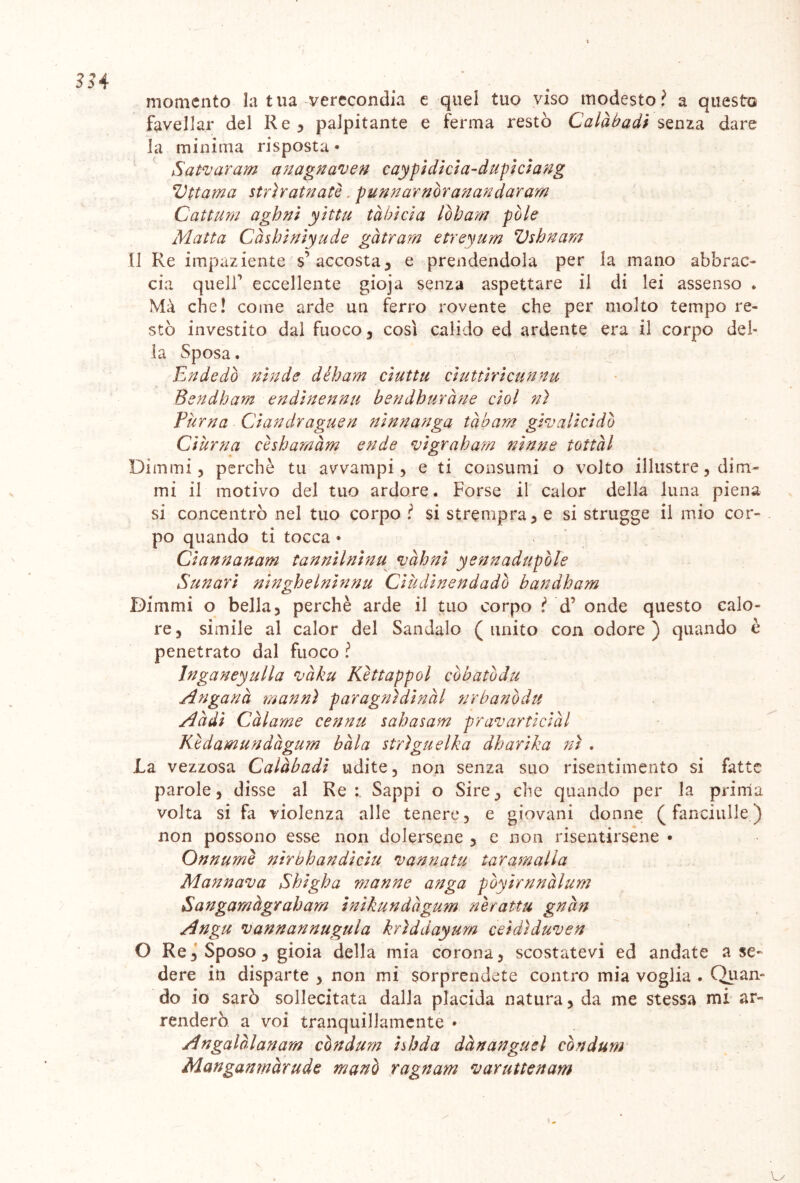 33.4 momento la tua verecondia e quei tuo viso modesto? a questo favellar del Re 3 palpitante e ferma restò Calàbadi senza dare la minima risposta • Satvaram anagnamen caypidicia-dupiciang Vttama stri rat nate. punnarnòran andar am Cattura aghni yìttu tàbicia lobata fòle Matta Càshiniyude gàtram etreyum Vshnam Il Re impaziente s’accosta5 e prendendola per la mano abbrac- cia queir eccellente gioja senza aspettare il di lei assenso * Mà che! come arde un ferro rovente che per molto tempo re- stò investito dal fuoco, così calido ed ardente era il corpo del- la Sposa. E n de dò nitide dèh am ci ut tu ciuttiricunnu Bendham endìnennu bendhuràne cìol n) Puma Ciandraguen ninnanga tàbam gtv alici dò Ciurna cèsharnàm ende \vigraham ninne tottàl Dimmi, perchè tu avvampi, e ti consumi o volto illustre, dim- mi il motivo del tuo ardore. Forse il calor della luna piena si concentrò nel tuo corpo ? si strempra, e si strugge il mio cor- po quando ti tocca * Ciannanam tannilnìnu vàhni yennadupòle Sun ari ninghelninnu Cià dine n dado bandham Dimmi o bella, perchè arde il tuo corpo ? d7 onde questo calo- re, simile al calor del Sandalo (unito con odore) quando è penetrato dal fuoco ? Inganeyulla màku Kèttappai còbatòdu Angaria man ni par agni din ài urbano du Addi Chiame cennu sahasam pravarticiàl Kedamundàgum bàia strigli eIka dharika ni . .La vezzosa Calàbadi udite, non senza suo risentimento si fatte parole, disse al Re: Sappi o Sire, che quando per la prima volta si fa violenza alle tenere, e giovani donne ( fanciulle ) non possono esse non dolersene , e non risentirsene • Onnumì nirbh aridi citi ni annata taramali a Mannaia Shigha manne anga pòyìrnnàlum Sangamàgraham inikundhgum nèrattu gnàn Angu mannannuguia hriddayum ceìdiduven O Re, Sposo , gioia della mia corona, scostatevi ed andate a se- dere in disparte , non mi sorprendete contro mia voglia . Quan» do io sarò sollecitata dalla placida natura, da me stessa mi ar- renderò a voi tranquillamente » Angalàlanam còndum ishda dànangusl condurti Manganmàrudc mano ragnam varuttenam