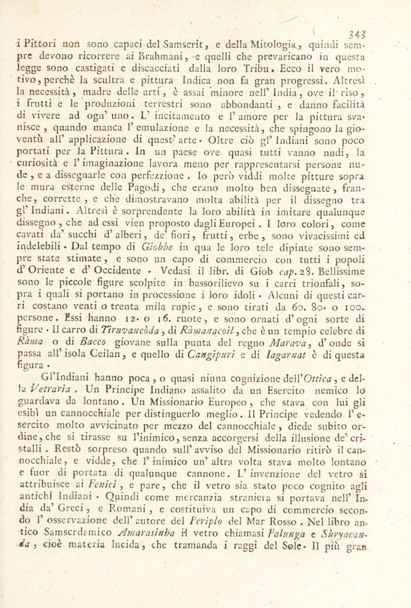 . . . .. • . ' . 34? i Pittori non sono capaci del Sairiseri1, e della Mitologia, quindi sem- pre devono ricorrere ai Brahmani, e quelli che prevaricano in questa legge sono castigati e discacciati dalla loro Tribù * Ecco il vero mo- tivo, perchè la scultra e pittura Indica non fa gran progressi. Altresì la necessità , madre delle arti, è assai minore nell’ India, ove il* riso, i frutti e le produzioni terrestri sono abbondanti , e danno facilità di vivere ad ogn’ uno. L’ incitamento e 1’ amore per la pittura sva® nisce , quando manca l’emulazione e la necessità, che spingono la gio- ventù all’ applicazione di quest’arte* Oltre ciò gl’indiani sono poco portati per la Pittura. In un paese ove quasi tutti vanno nudi, la curiosità e l’imaginazione lavora meno per rappresentarsi persone nu- de , e a dissegnarle con perfezzìone . Io però viddi molte pitture sopra le mura esterne delle Pagodi, che erano molto ben dissegnate , fran- che, corrette , e che dimostravano molta abilità per il dissegno tra gl Indiani. Altresì è sorprendente la loro abilità in imitare qualunque dissegno , che adessi vien proposto dagli Europei . I loro colori, come cavati da’ succhi d’ alberi, de’ bori, frutti, erbe , sono vivacissimi ed indelebili • Dal tempo di Giobbe in qua le loro tele dipinte sono sem- pre state stimate , e sono un capo di commercio con tutti i popoli d’Oriente e d’Occidente • Vedasi il libr. di Giob cap. 28. Bellissime sono le piccole figure scolpite in bassorilievo su i carri trionfali, so- pra i quali si portano in processione i loro idoli • Alcuni di questi car- ri costano venti o trenta mila rupie, e sono tirati da 60. 8o* o 100. persone. Essi hanno 12* o 16. ruote, e sono ornati d’ogni sorte di figure • 11 carro di Tiruvanco da, di Ràmanacoil, che è un tempio celebre di Rama o di Bacco giovane sulla punta del regno Mar ava, d’onde si passa ali’ isola Ceilan, e quello di Cangipuri e di Iagarnat è di questa figura • Gl’Indiani hanno poca , o quasi ninna cognizione dell* Ottica , e del- la Vetraria . Un Principe Indiano assalito da un Esercito nemico lo guardava da lontano . Un Missionario Europeo , che stava con lui gli esibì un cannocchiale per distinguerlo meglio. 11 Principe vedendo 1’ e- sercito molto avvicinato per mezzo del cannocchiale , diede subito or- dine, che si tirasse su l’inimico, senza accorgersi delia illusione de’cri- stalli . Restò sorpreso quando sull’ avviso del Missionario ritirò il can- nocchiale, e vidde, che l’inimico un’altra volta stava molto lontano e fuor di portata di qualunque cannone. V invenzione del vetro si attribuisce ai Fenici , e pare, che il vetro sia stato poco cognito agli antichi Indiani • Quindi come mercanzia straniera si portava nell’ In- dia da’ Greci, e Romani , e costituiva un capo di commercio secon- do P osservazione dell’ autore del Periplo del Mar Rosso . Nel libro an- tico Samscrdamico Amarasìnha H vetro chiamasi Falunga e Sùryacan- da ì cioè materia lucida, che tramanda i raggi del Soie* Il più gran : :J