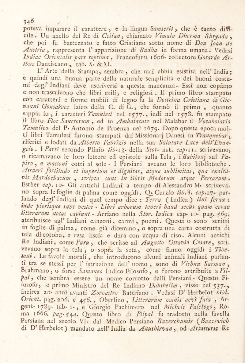 34*5 / . poteva imparare il carattere , e la lingua Samscrit , che è tanto diffi- cile . Un anello del Re di Ceila.n , chiamato Virnala Dberma Sùryada , che poi fu battezzato e fatto Cristiano sotto nome di Don Joan de Austria y rappresenta P apparizione di Budha in forma umana. Vedasi Indiae Orientalis pars septima , Francofurti 1606* collectore Gotardo Ar- ilius. Dantiscano , tab. X* & XI. L’Arte della Stampa, sembra, che mai abbia esistita nell’ India ; e quindi una buona parte della naturale semplicità e dei buoni costu- mi degl’ Indiani deve ascriversi a questa mancanza* Essi non copiano e non trascrivono che libri utili, e religiosi . 11 primo libro stampato con caratteri e forme mobili di legno fu la Dottrina Cristiana eli Gio- vanni Gonsalvez laico della C. di G., che formò il primo , quanto sappia io , i caratteri Tamii lesi nel 1577., indi nel 157S. fu stampato il libro FlosSanctorum , ed in Ainbalacate nel Malabar il Vocabolario Tamulico* del P* Antonio de Proenza nel 1679. Dopo questa epoca mol- ti libri Tamulesi furono stampati dai Missionarj Danesi in Tranquebar y riferiti e lodati da Alberto Fabrizio nella sua Salutare Luce delLEvan- gelo . 1 Parti secondo Plinio lib* 13* della Stor» nat. capali.. scrivevano, o ricamavano le loro lettere ed epistole sulla Tela , 1 Babilonj sul Pa- piro , e mattoni cotti al sole * I Persiani aveano le loro biblioteche . Assueri fortitudo et imperium et di'gnitasy atque subli'mitas, qua exalta- vii Mardochaeum , scripta sunt in libris Medorum atque Persarum . Esther cap. io* Gli antichi Indiani a tempo di Alessandro M* scriveva- no sopra le foglie di palma come oggidì. Q^ Curzio lib. 8. cap. 17* par- lando degl’ Indiani di quel tempo dice : Terra ( Indica ) lini ferax : inde plerisque sunt vestes • Libri arborum teneri haud secus quam cerae litterarum notas capiunt *• Arriano nella Stor. Indica cap- io* pag. 569. attribuisce agl’Indiani canzoni, carmi, poemi. Questi o sono scritti In foglie di palma, come già dicemmo, o sopra una carta costrutta di tela di cotone, e resa liscia e dura con acqua di riso. Alcuni antichi Re Indiani, come Puru, che scrisse ad Augusto Ottavio Cesare, scri- vevano sopra la tela , o sopra la seta, come fanno oggidì i Tibe- tani . Le favole morali, che introducono alcuni animali Indiani parlan- ti tra se stessi per 1’ istruzione dell’ uomo , sono di Visbnu Sarman y Brahmano, o forse Samaneo Indico Filosofo , e furono attribuite a Pii- pai, che sembra essere un nome corrotto dalli Persiani Questo Fi- losofo, e primo Ministro del Re Indiano Dabsbelim , visse nel 537. * incirca 20* anni avanti Zoroastro Battnano . Vedasi D’ Herbelot bibh Orìent. pag. 206. e 45 6., Gherlino, Litterarum omnis aevì fata , Ar- genta 1789* tab* i*, e Giorgio Pachimero nel Michele Palelogo, Ro- ma 1666. pag» $44. Questo libro di Pilpal fu tradotto nella favella Persiana nel secolo VI* dal Medico Persiano Buzerchumir ( Buzervicb di D’Herbelot) mandato nell’India da Anushirvan, od Artassorse Re