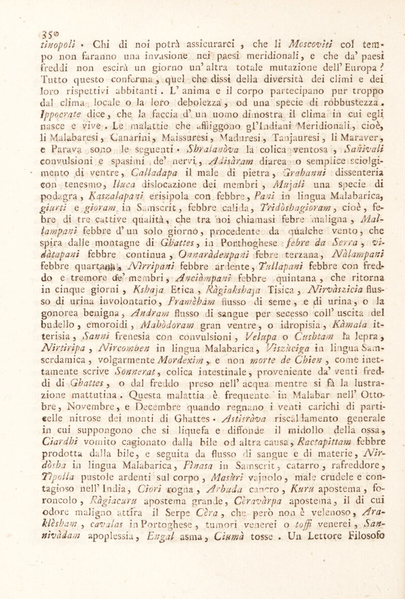 tlnopoll • Chi di noi potrà assicurarci , che li Moscoviti col tem* po non faranno una invasione nei paesi meridionali, e che da’paesi freddi non escirà un giorno un5 altra totale mutazione dell’ Europa ì Tutto questo conferma , quel che dissi della diversità dei climi e dei loro rispettivi abbitanti . V anima e il corpo partecipano pur troppo dal clima locale o la loro debolezza , od una specie di robbustezza . ìpp ocrate dice, che la faccia d’ un uomo dimostra il clima in cui egli nasce e vive. Le malattie che affliggono gl’indiani Meridionali, cioè, li Malabaresi, Canarini, Maissuresi, Maduresi, Tanjauresi, li Maraver, e Parava sono le seguenti • Shralanova la colica ventosa , *5'anivali convulsioni e spasimi , de’ nervi, Adìsàram diarea o semplice sciolgi- mento di ventre, Calladapa il male di pietra , Grah anni dissenteria con tenesmo, [luca dislocazione dei membri , Mudali una specie di podagra, Kaszalapanl erisipola con febbre, Pani in lingua Malabarica, giurti e gloram, in Sanìscrit, febbre calila, Tri dò sh agl or am, cioè, fe- bre di tre cattive qualità , che tra noi chiamasi febre maligna , Mal- lampani febbre d’un solo giorno, procedente da qualche vento, che spira dalle montagne di Gh'attes, in Ponthoghese febre da Serra , vi- dàtapani febbre continua, Qnnaràdenpani febre terzana, A/àlarnpani febbre quarta^ * Nìrripani febbre ardente, Tali apani febbre con fred- do e tremore de’ membri, Anciampanl febbre quintana, che ritorna in cinque giorni , Ksbaja Etica , Ràglakshaja Tisica , Nlrvaszlcla flus- so di urina involontario, Pramèhàm flusso di seme , e di urina, o la gonorea benigna, Andram flusso di sangue per secesso coll’ uscita del budello, emoroidi , Mahbdoram gran ventre, o idropisia, Kàmala it- terisia , Sanni frenesia con convulsioni, Velupa o Cmhtam fa lepra , A/ir tir ip a , Nircomben in lingua Malabarica, Viszucìga in lingua Sam- scrdamica , volgarmente Mordexim *e non morte de Chien , come inet- tamente scrive Sonnerat, colica intestinale, proveniente da’venti fred- di di Ghattes , o dal freddo preso nell’ acqua mentre si fò la lustra- zione mattutina . Questa malattia è frequente in Malabar nell’ Otto- bre, Novembre, e Decembre quando regnano i venti carichi di parti- celle nitrose dei monti di Ghattes - Astlsràva riscal lamento generale in cui suppongono che si liquefa e diffonde il midollo della ossa, Ciardhì vomito cagionato dalla bile od altra causa, Ractaplttam febbre prodotta dalla bile, e seguita da flusso di sangue e di materie, Nir- dòsha in lingua Malabarica, Fhtasa in Sainscrit, catarro, rafreddore. Tip-olla pustole ardenti sul corpo, Maturi vajàolo, male crudele e con- tagioso nell’India, dori rogna, Arbuda cancro, Kuru apostema, fo- roncolo , Ràgiacuru apostema grande, Cèravàrpa apostema, il di cui odore maligno attira il Serpe Céra, che però non è velenoso, Ara* klèshc im , cavalas in Portoghese , tumori venerei o loffi- venerei , San- nivàdam apoplessia, Engal asma, Gluma tosse . Un Lettore Filosofo