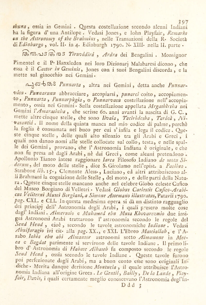 3 97 thuna , ossia in Gemini . Questa costellazione secondo alcuni Indiani ha la figura cF una Antilope . Vedasi Jones, e lohn Playfair, Remarks en thè Astronomy of thè Brahmins , nelle Transazioni della R* Società di Edinburgo , voi. II* in 4. Edinburgh 1790. N* XIII* nella IL parte • Fch fCB nJ 3 / ob m 3 Tir uva dirà , Ardra dei Bengalini . Monsignor Pimentel e il P* Hanxleden nei loro Dizionarj Malabaresi dicono, clic essa è il Castor inGemini s , Jones con i suoi Bengalini discorda , eia mette sul ginocchio nei Gemini* 4> fcb 8 Pu un art a , altra nei (gemini, detta anche Pannar* vasti* Punnarunu abbracciare, accopiarsi, panarci coito, accopiamen- to, Punnurta , Pannarpùgia , o Punnarvasu costellazione nell’accopia- mento, ossia nei Gemini* Sulla costellazione appellata Mrgashìrsha nei Gemini 1 Amar asini) a , che scrisse 60. anni avanti la nascita di G. C. > mette altre cinque stelle, che sono llvala, Taciròdcsha , Taràcà , A7/- ^asantia . Il nome della quinta manca nel mio codice di palme, perchè ia foglia e consumata nel buco per cui s’infila e lega il codice . Que» ste cinque stelle , delle quali alto silenzio tra gli Arabi e Greci , i quali non danno nomi alle stelle collocate sul collo, testa, e nelle spal- le dei Gemini, provano, che l’Astronomia Indiana è originale, e che non fu presa nè dagli Arabi , nè dai Greci, come alcuni pretendono » Apollonio Tianeo intese raggionare larca Filosofo ^Indiano de mota Si- derum} òq\ moto delle stelle, dice S. Girolamo nell’epist. a Paolino. Strabene Uh. ij*, Clemente Aless*, Luciano, ed altri attribuiscono al- li Brahmani la cognizione delie Stelle , del moto , e delle parti delia Nata- ra • Queste cinque stelle mancano anche nel celebre Globo celeste Cufico del Museo Borgiano di Velletri • Vedasi Glohus Caelestìs Gufi co-Arabi* cus Veliterni jMusei Sorgi ani, a Simone Assemano illustratasi Patavii 1790. pag. CXL. e GLI. in questa medesima opera si dà un distinto ragguaglio usi principi deli’ Astronomia degli Arabi, i quali presero molte cose dagl Indiani. Almerusio e Muhamed ebn Musa Khovarezmio due insi- gni Astronomi Arabi trattarono V astronomia secondo le regole del Send Hend , cioè, secondo le tavole astronomiche Indiane » Vedasi Abulfaragio ivi cit* alla pag. XX., e XXL L’Ebreo Masciallah, e l’A- rabo la hi a ebn abi Almansor astronomi sotto Almamone in Mec* ca e Bagdat parimente si servirono delle tavole Indiane . Il primo li- bro d Astronomia di Habasc Alhaseb fu composto secondo le regole Send Hend , ossia secondo le tavole Indiane . Queste tavole furono poi perfezionate dagli Arabi, ma a buon conto esse sono originali In- diche • Merita dunque derisione Montaci a , il quale attribuisce l’Astro- nomia Indiana all’origine Greca . Le Gentil, Bailly , De la Lande , Play- fairz Davi Si 1 quali certamente meglio conoscevano l’Astronomia deglT'n-