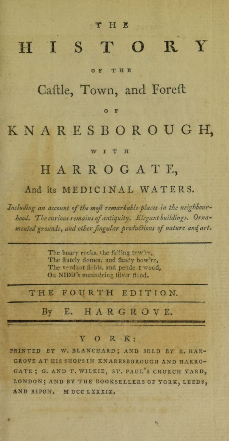 II I S T O R Y OF THE Caftle, Town, and Foreft O F KNARESBOROUGH, •WITH HARROGATE, And its MEDICINAL WATERS. Including an account of the mojl remarlable places in the neighbour- hood. 7he curious remains of antiquity. Elegant buildings. Orna- mented grounds, and otherfingular produtVions of nature and^art. Tlie hoary rochs, the faMinj towV, Tlie {lately domes, and fhaiiy bow'rs. The v>Tdaiit firhls. and pende t wood. Oil NIDD's meandring lilvar flood. THE FOURTH EDITION. By E. HARGROVE. YORK: PRINTED BT W. BLANCHARD; AND SOLD EY E. HAR- GROVE AT HIS SHOPSIN KNARESBOROUGH AND HARRO- GATE ; G. AND T. WILKIE, ST. PADL’s CHURCH YARD, LONDON; AND BY THE BOOKSELLERS OF YORK, LEEDS, AND RIPON. MDCCLXXIIX. n