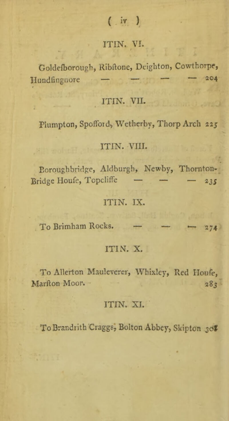 (  ), ITIN. VI. ^ r Goldefborougl’, Ribftone, Deigbton, Cowthorpp, Hundfinguore — — ITIN. VII. riumpton, Spoffoid> Wetherby, Thorp Arch 225 ITIN. VIII. Eoroughbridge, Aldburgh, Newby, Thornton-^ Bridge Houfe, Topciiffe — — — 235 ITIN. IX. To Brimham Rocks. — — — 274 ITIN. X. To Allerton Mauleverer, Whixlcy, Red Iloufe, Marfton Moor. - agj ITIN. XI. To Drandrith Craggsj Bolton Abbey> Skipton 3<^f