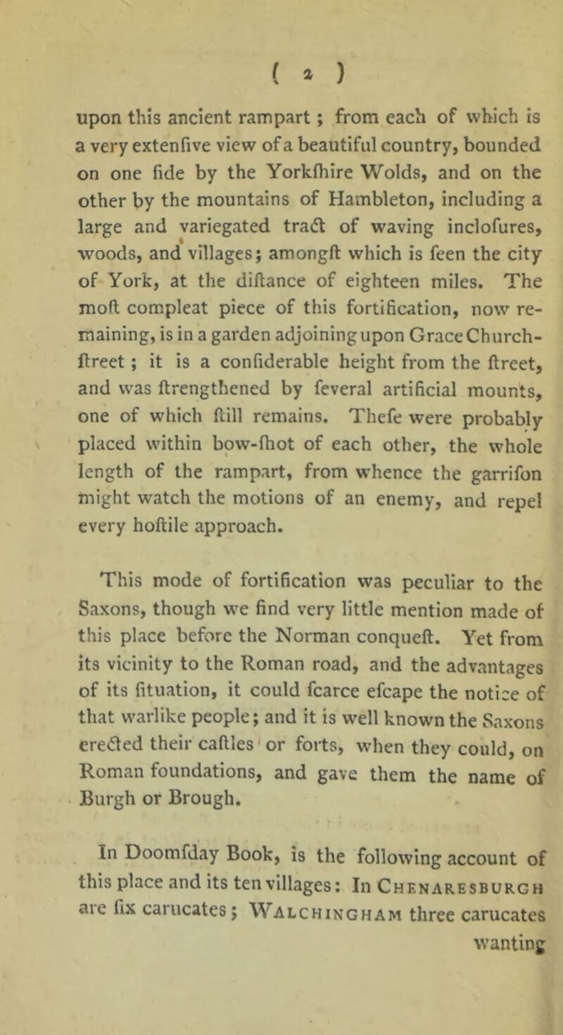 ( » ) upon this ancient rampart; from each of which is a very extenfive view of a beautiful country, bounded on one fide by the Yorkfhire Wolds, and on the other by the mountains of Hambleton, including a large and variegated traft of waving inclofures, woods, and villages; amongft which is feen the city of York, at the diftance of eighteen miles. The mod compleat piece of this fortification, now re- maining, is in a garden adjoining upon Grace Church- ftreet; it is a confiderable height from the ftreet, and was ftrengthened by feveral artificial mounts, one of which ftill remains. Thefe were probably placed within bow-fiiot of each other, the whole length of the rampart, from whence the garrifon might watch the motions of an enemy, and repel every hoftile approach. This mode of fortification was peculiar to the Saxons, though we find very little mention made of this place before the Norman conqueft. Yet from its vicinity to the Roman road, and the advantages of its fituatlon, it could fcarce efcape the notice of that warlike people; and it is well known the Saxons eredled their caftles' or forts, w'hen they could, on Roman foundations, and gave them the name of Burgh or Brough. In Doomfday Book, is the following account of this place and its ten villages; In Chenaresburgh are fix carucates; Walchingham three carucates wanting