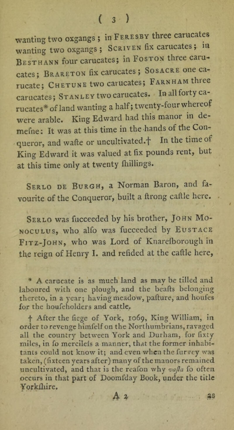 wanting two oxgangs ; in Feresby three carucates wanting two oxgangs ; Scriven fix carucates; m Besthann four carucates; in Boston three caru- cates; Brareton fix carucates ; Sosacre one ca- rucate; Chetune two carucates; Farnham three carucates; Stanley two carucates. In all forty ca- rucates* of land wanting a half; twenty-four whereof were arable. King Edward had this manor in de- mefne; It was at this time in the hands of the Con- queror, and wafte or uncultivated.f In the time of King Edward it was valued at fix pounds rent, but at this time only at twenty fliillings. Serlo de Burgh, a Norman Baron, and fa- vourite of the Conqueror, built a ftrong caftle here. Serlo was fucceeded by his brother, John Mo- NocuLus, who alfo was fucceeded by Eustace Fitz-John, who was Lord of Knarelborough in the reign of Henry I. and refided at the caftle here, * A carucate is as much land as may be tilled and laboured with one plough, and the hearts belonging thereto, in a year; having meadow, parture, and houfes for the houfeholders and cattle. f After the fiege of York, 1069, King William, in order to revenge himfelf on the Nortliumbrians, ravaged all the country between York and Durham, for fixty miles, in fo mercilels a manner, that the former inhabi- tants could not know it; and even when the furvey was taken, (fixteen years after) many of the manors remained uncultivated, and that is the rcafon why vajla fo often occurs in that part of Doomfday Book, under the title Yorkfliire. ' A » as