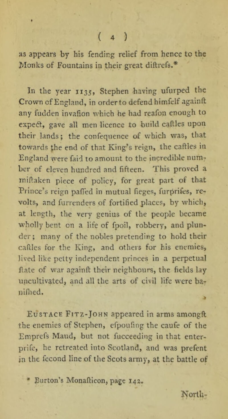 as appears by his fending relief from hence tc the Monks of Fountains in their great diftrefs.* In the year 1135, Stephen having ufurped the Crown of England, in order to defend himfclf againft any fudden invallon which he had reafon enough to expedt, gave all men licence to build callles upon their lands; the confequence of which was, that towards the end of that King’s reign, the caftles in England were faid to amount to the incredible num^ ber of eleven hundred and fifteen. This proved a miftaken piece of policy, for great part of that Prince’s reign pafied in mutual fieges, furprifes, re- volts, and furrenders of fortified places, by which, at length, the very genius of the people became w'holly bent on a life of fpoil, robbery, and plun- der; many of the nobles pretending to hold their caftles for the King, and others for his enemies, lived like petty independent princes in a perpetual ftate of war againft their neighbours, the fields lay uncultivated, and all the arts of civil life were ba- uiflied. Eustace Fitz-John appeared in arms amongft the enemies of Stephen, efpoufing the caufe of the Emprefs Maud, but not fucceeding in that enter- prifc, he retreated into Scotland, and was prefent in the fecond line of the Scots army, at the battle of * Burton’s Monafticon, page 142. North-