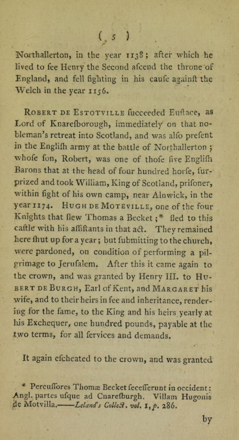 Noithallerton, in the year 1138; after which he lived to fee Henry the Second afeend the throne of England, and fell fighting in his caufe againft the Welch in the year 1156. Robert de Estotville fucceeded Euflace, as Lord of Knareiborough, immediate!/ on that no- bleman’s retreat into Scotland, and was alfo prefent in the Englifli army at the battle of Northallerton j whofe fon, Robert, was one of thofe five Englilh Barons that at the head of four hundred horfe, fur- prized and took William, King of Scotland, prifoner, within fight of his own camp, near Alnwick, in the year 1174. Hugh deMoteville, one of the four Knights that flew Thomas a Becket ;* lied to this caftle with his alfiflants in that adt. They remained here Ihut up for a year; but fubmitting to the church, were pardoned, on condition of performing a pil- grimage to Jenifalem. After this it came again to the crown, and was granted by Henry III. to Hu- bert de Burgh, Earl of Kent, and Margaret his wife, and to their heirs in fee and inheritance, render- ing for the fame, to the King and his heirs yearly at his Exchequer, one hundred pounds, payable at the two terms, for all fervices and demands. It again efeheated to the crown, and was granted * Perciiflbres Thomas Becket fecefierunt in Occident: Angl. partes ufque ad Cnaretburgh. Viliam Hugonis dc Motvjlla,——ColleSi, vol, 1,^, 286. by