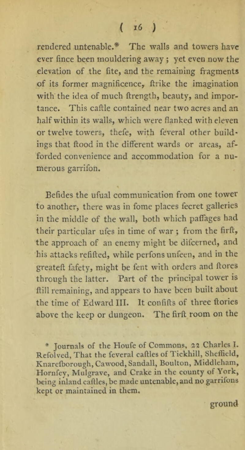( ) rendered untenable.* The walls and towers have ever fince been mouldering away ; yet even now the elevation of the fite, and the remaining fiagments of its former magnificence, ftrike the imagination with the idea of much ftrength, beauty, and impor- tance. This caftle contained near two acres and an half within its walls, which were flanked with eleven or twelve towers, thefe, with feveral other build- ings that ftood in the different wards or areas, af- forded convenience and accommodation for a nu- merous garrifon. Befides the ufual communication from one tower to another, there was in fome places fecret galleries in the middle of the wall, both which palfages had their particular ufes in time of war ; from the firft, the approach of an enemy might be difeerned, and his attacks refitted, while perfonsunfeen, and in the greateft fafety, might be fent with orders and ftores through the latter. Part of the principal tower is ftill remaining, and appears to have been built about the time of Edward III. It confifts of three ftories above the keep or dungeon. The firft room on the * Journals of the Houfe of Commons, 22 Charles 1. Refolved, That the feveral caftles of Tickhill, Sheffield, Knarefborough, Cawood, Sandall, Boulton, Middleham, Hornfey, Mulgrave, and Crake in the county of York, being inland caftles, be made untenable, and no garrifons kept or maintained in them. ground
