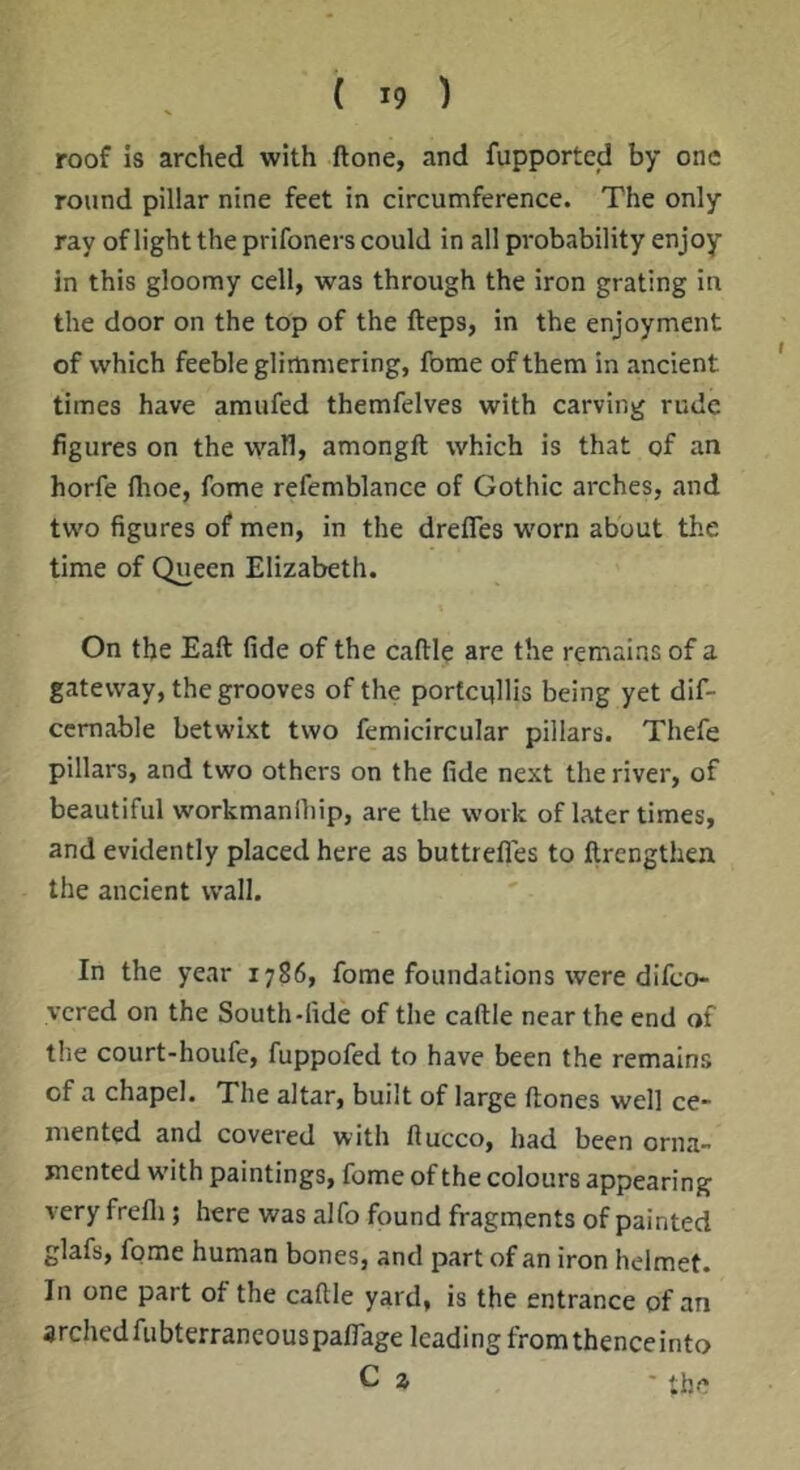 roof is arched with ftone, and fupportcd by one round pillar nine feet in circumference. The only ray of light the prifoners could in all probability enjoy in this gloomy cell, was through the iron grating iu the door on the top of the fteps, in the enjoyment of which feeble glimmering, feme of them in ancient times have amufed themfelves with carving rude figures on the wall, amongft which is that of an horfe Ihoe, fome refemblance of Gothic arches, and two figures of men, in the drefles w'orn about the time of Queen Elizabeth. On the Eaft fide of the caftle are the remains of a gateway, the grooves of the portcqllis being yet dif- ccmable betwixt two femicircular pillars. Thefe pillars, and two others on the fide next the river, of beautiful workmanihip, are the work of later times, and evidently placed here as buttrefles to llrengthen the ancient wall. In the year 1786, fome foundations were difeo- vered on the South-fide of the caftle near the end of the court-houfe, fuppofed to have been the remains of a chapel. The altar, built of large ftones well ce- mented and covered with ftucco, had been orna- mented w'ith paintings, fome of the colours appearing very frefli; here was alfo found fragments of painted glafs, fome human bones, and part of an iron helmet. In one part of the caftle yard, is the entrance of an archedfubterrancouspaflage leading fromthenceinto C z - the