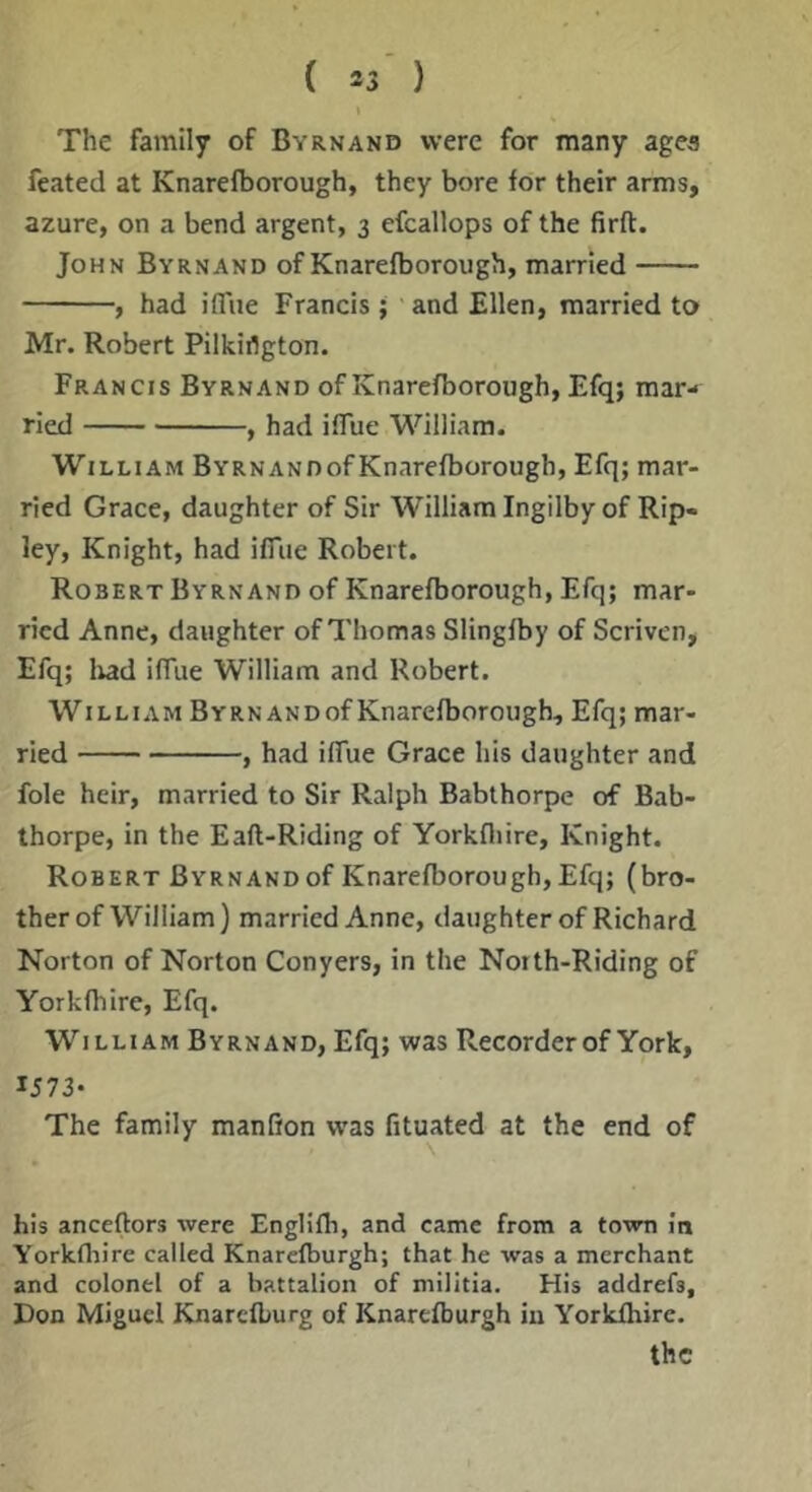 The family of Byrnand were for many agea feated at Knarefborough, they bore for their arms, azure, on a bend argent, 3 efcallops of the firft. John Byrnand of Knarefborough, married , had ifiTue Francis ; and Ellen, married to Mr. Robert Pilkirtgton. Francis Byrnand of Knarefborough, Efq; mar- ried , had iffue William. William BYRNANOofKnarefborough, Efq; mar- ried Grace, daughter of Sir William Ingilby of Rip- ley, Knight, had iffiie Robert. Robert Byrnand of Knarefborough, Efq; mar- ried Anne, daughter of Thomas Slingfby of Scriven, Efq; lud ilTue William and Robert. William BrRNANDof Knarefborough, Efq; mar- ried , had ilTue Grace his daughter and foie heir, married to Sir Ralph Babthorpe of Bab- thorpe, in the Eaft-Riding of Yorkfliire, Knight. Robert Byrnand of Knarefborough, Efq; (bro- ther of William) married Anne, daughter of Richard Norton of Norton Conyers, in the North-Riding of Yorkfhire, Efq. William Byrnand, Efq; was Recorder of York, 1573* The family manfion was fituated at the end of \ his anceftors were Englifb, and came from a town in Yorkfliire called Knarefburgh; that he was a merchant and colonel of a battalion of militia. His addrefs, Don Miguel Knarefburg of Knarefburgh in Yorkfhire. the