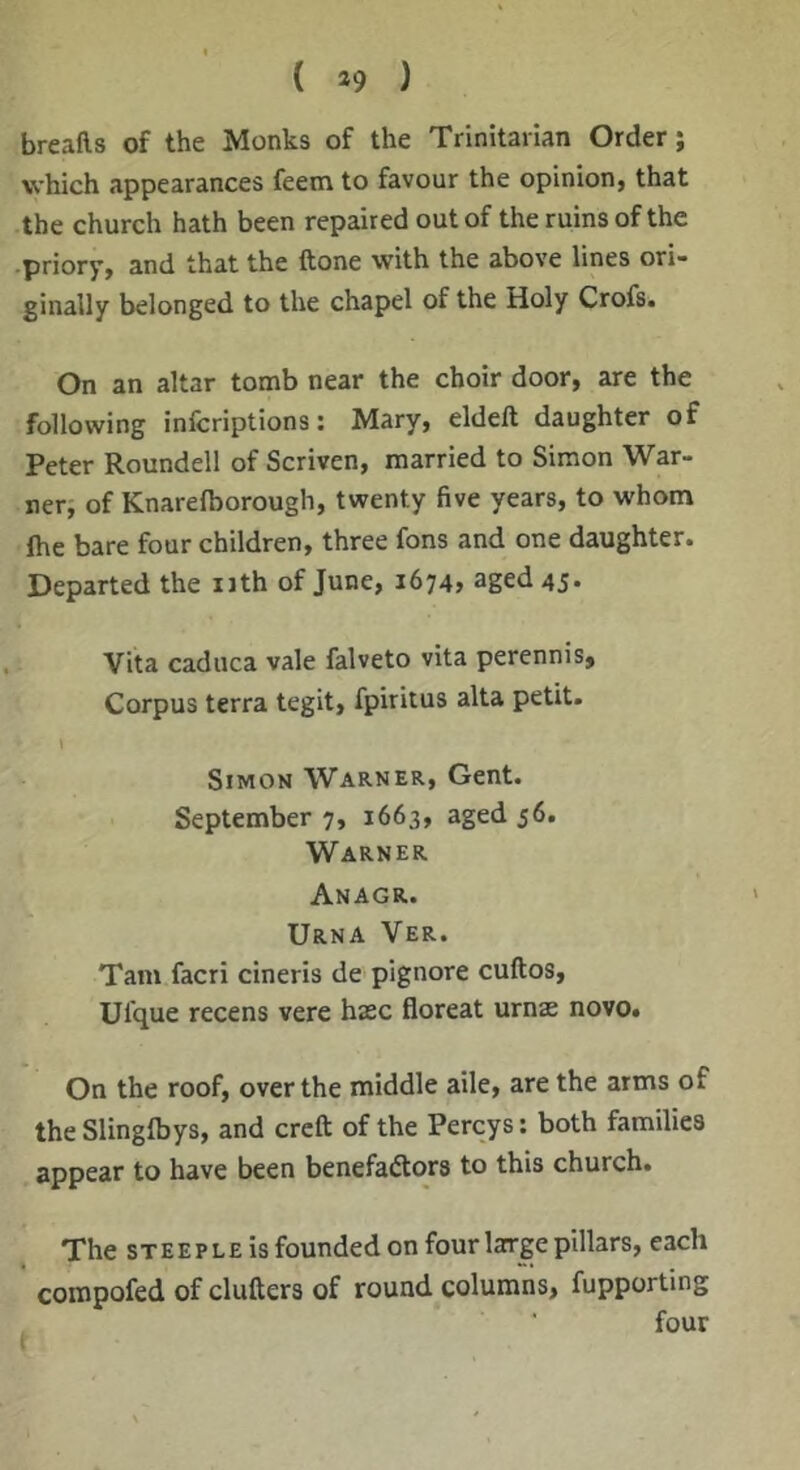 breafts of the Monks of the Trinitarian Order; which appearances feena to favour the opinion, that the church hath been repaired out of the ruins of the priory, and that the ftone with the above lines ori- ginally belonged to the chapel of the Holy Crofs. On an altar tomb near the choir door, are the following infcriptions: Mary, eldeft daughter of Peter Roundell of Scriven, married to Simon War- ner, of Knarelborough, twenty five years, to whom Ihe bare four children, three fons and one daughter. Departed the nth of June, 1674, aged 45* Vita caduca vale falveto vita perennis. Corpus terra tegit, fpiritus alta petit. Simon Warner, Gent. September 7, 1663, aged 56. Warner Anagr. Urna Ver. Tam facri cineris de pignore cuftos, Ufque recens vere haec floreat urnae novo. On the roof, over the middle aile, are the arms of the Slinglbys, and creft of the Percys: both families appear to have been benefactors to this church. The STEEPLE is founded on four large pillars, each ' compofed of clutters of round columns, fupporting four