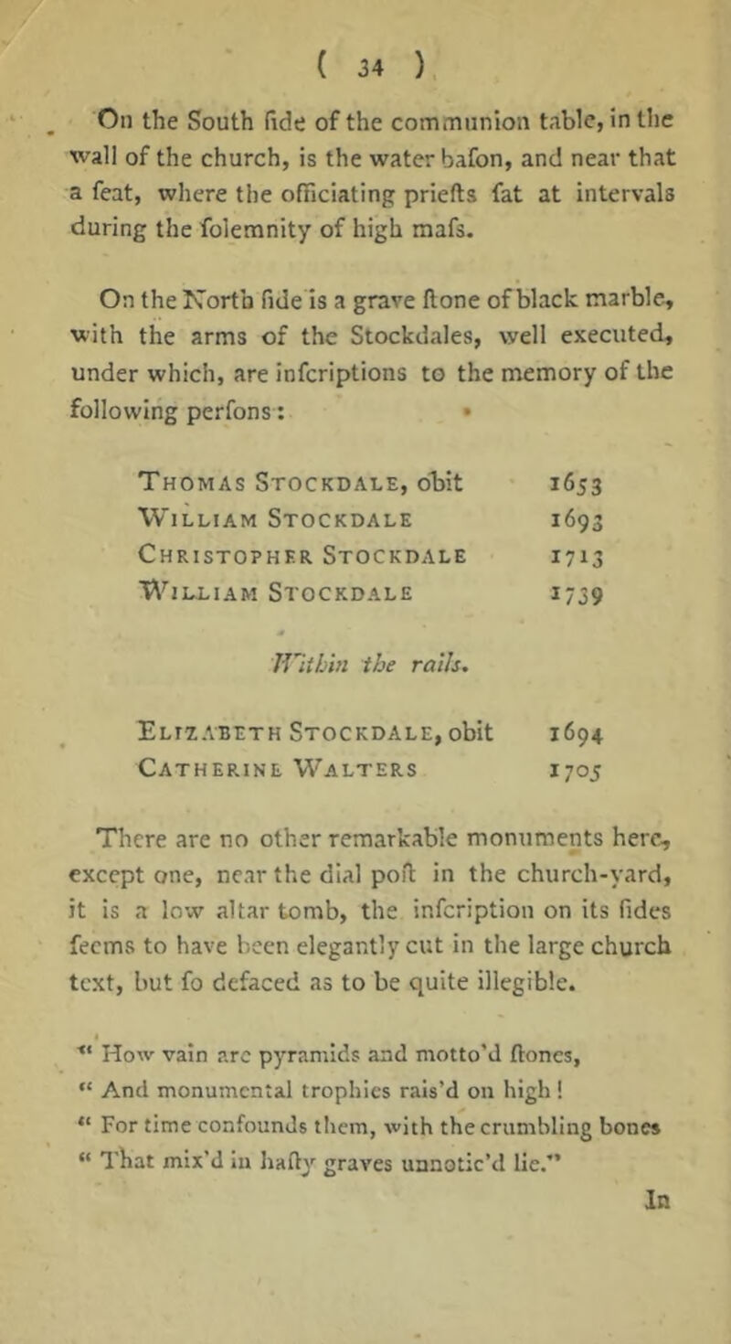 On the South (ide of the communion table, in the wall of the church, is the water bafon, and near that a feat, where the officiating priefts fat at intervals during the folemnity of high mafs. On the North fide is a grave ftone of black marble, with the arms of the Stockdales, well executed, under which, are inferiptions to the memory of the following perfons: • Thomas Stockdale, obit i6J3 William Stockdale 1693 Christopher Stockdale 1713 William Stockdale 1739 Within the rails. Elizabeth Stockdale, obit 1694 Catherine Walters 1705 There are no other remarkable monuments here, except one, near the dial poft in the church-yard, it is a low altar tomb, the infeription on its fides feems to have been elegantly cut in the large church text, but fo defaced as to be quite illegible. ■“ How vain arc pyramids and motto’d ftones, “ And monumental trophies rais’d on high ! “ For time confounds tliem, with the crumbling bones “ That mix’d In Iiady graves uanotic’d lie.” In
