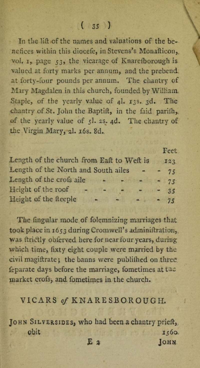 ( 25 ) In the liftiof the names and valuations of the be- nefices within this diocefe, in Stevens’s Monafticon,, vol. I, page 53, the vicarage of Knareiborough is valued at forty marks per annum, and the prebend, at forty-four pounds per annum. The chantry of Hilary Magdalen in this church, founded by William. Staple, of the yearly value of 4I. 13s. 3d. The chantry of St. John the Baptift, in the faid parilh,. of the yearly value of 5I. 2s. 4d. The chantry of the Virgin Mary, al. j6s. 8d. Feet Length of the church from Eaft to Weft is 123 Length of the North and South ailes Length of the crofs aile Height of the roof - - Height of the fteeple 75 75 35 75 The fingular mode of folemnizing marriages that took place in 1653 during Cromwell’s adminiftration,. ■was ftriftly obferved here for near four years, during •which time, fixty eight couple were married by the civil magiftrate; the banns were publilhed on three feparatc days before the marriage, fometimes attae market crofs, and fometimes in the church. VICARS 0/KNARESBOROUGH. John Silver sides, who had been a chantry prjeft,,, obit 1560. E * John
