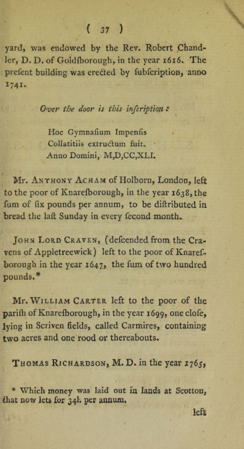 yard, was endowed by the Rev. Robert jChand- ler, D. D. of Goldfborough, in the year i6i6. The prefent building was ereded by fubfcription, anno 1741. Over the door is this infcripiion * Hoc Gymnaftum Impenfis < Collatitiis exrru<flum fuit. * Anno Domini, M,D,CC,XLI. Mr. Anthony Acham of Holborn, London, left to the poor of Knarefborough, in the year 1638, the fum of fix pounds per annum, to be diftributed in bread the laft Sunday in every fecond month. John Lord Craven, (defcended from the Cra- vens of Appletreewick) left to the poor of Knaref- borough in the year 1647, the fum of two hundred pounds.* Mr. William Carter left to the poor of the parifh of Knarefborough, in the year 1699, clofe, lying in Scriven fields, called Carmires, containing two acres and one rood or thereabouts. Thomas Richardson, M. D. in the year 1765, ♦ Which money was laid out in lands at Scotton, fhat now lets for 34I. per annum. left