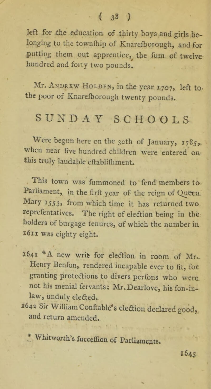 left for the education of thirty boys and girls be- longing to the townfliip of Knarefborough, and for putting them out apprentice, the Turn of twelve hundred and forty two pounds.. Mr. Andrew Holdfn, in the year 1707, left to. the poor of Knarefborough twenty pounds. SUNDAY SCHOOLS Were begun here on the 30th of January, 1785^ when near five hundred children were entered oiu this truly laudable eftablifliment. This town was fummoned to fend members to Parliament, in the firft year of the reign of Quttn ^^ry rj53, from which time it has returned two reprefentatives. The right of eledtion being in the holders of burgage tenures, of which the number in 1611 was eighty eight. 1641 *A new writ for eledlion in room of Mr- Henry Bcnfon, rendered incapable ever to fit, for granting protedtions to divers perfons who were not his menial fervants: Mr.Dearlove, hisfon-in- law, unduly eledled. 164a Sir William Conftable^s ekaion declared good, and return amended. : Wlutworth’s fucccffion of ParUaments, 1645