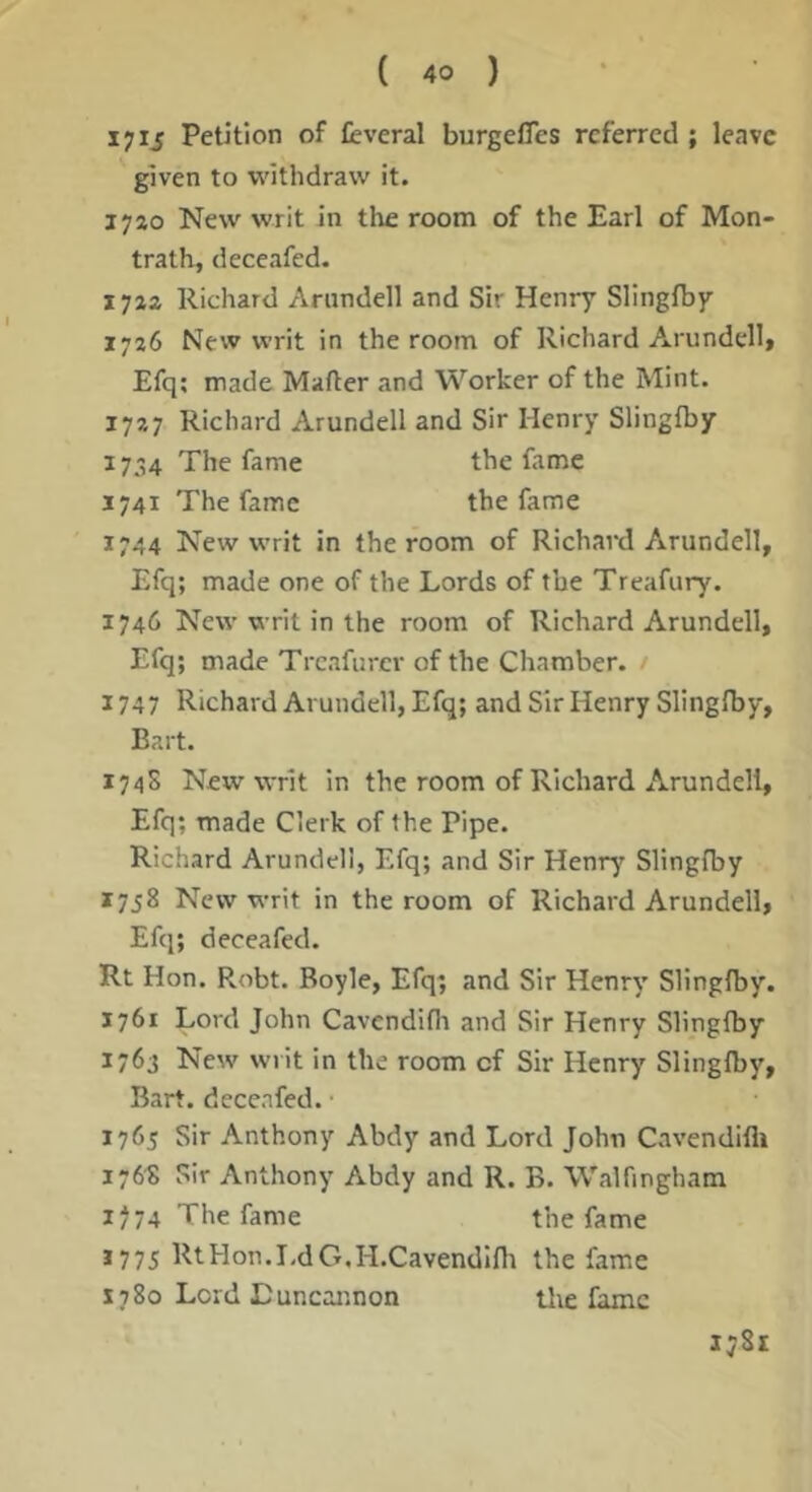 I7IJ Petition of feveral burgefles referred ; leave given to withdraw it. 1740 New writ in tire room of the Earl of Mon- trath, deccafed. Richard Arundell and Sir Henry Slingfby 1726 New writ in the room of Richard Arundell* Efq; made Mafter and Worker of the Mint. 1727 Richard Arundell and Sir Henry Slingfby 1734 The fame the fame 3741 The fame the fame 1744 New writ in the room of Richard Arundell* Efq; made one of the Lords of the Treafury. 1746 New writ in the room of Richard Arundell* Efq; made Treafurer of the Chamber. / 1747 Richard Arundell, Efq; and Sir Henry Slingfby, Bart. 1745 New writ in the room of Richard Arundell, Efq; made Clerk of the Pipe. Richard Arundell, Efq; and Sir Henr^' Slingfby 3758 New writ in the room of Richard Arundell* Efq; deccafed. Rt Hon. Robt. Boyle, Efq; and Sir Henry Slingfby. 1761 Lord John Cavcndifli and Sir Henry Slingfby 1763 New wiit in the room of Sir Henry Slingfby* Bart, decenfed. 1765 Sir Anthony Abdy and Lord John Cavendifli 1768 Sir Anthony Abdy and R. B. Walfmgham 1774 The fame the fame *775 RtHon.I.dG.H.Cavendlflr the fame X780 Lord Luncaimon tlie fame Ij8i