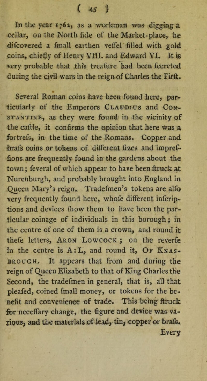 In the year 176a, as a wwkman was digging a cellar, on the North fide of the Market-plaoe, he difcovered a fmall earthen veflel filled with gold coins, chicly of Henry VIII. and Edward VI. It is very probable that this treafure bad been fecreted during the civil wars in the reign of Charles the Firft. Several Roman coins have been found here, par- ticularly of the Empicrors Claudius and Con^ STANTiNE, as they were found in the vicinity of the callle, it confirms the opinion that here was a fortrefs, in the time of the Romans. Copper and brafs coins or tokens of different fixes and impref- fions are frequently found in the gardens about the town; feveral of which appear to have been ftruck at Nurenburgh, and probably brought into England in Queen Mary^s reign. Tradefinen’s tokens are alfo very frequently found here, whofe different infcrip- tions and devices (how them to have been the par- ticular coinage of individuals in this borough; in the centre of one of them is a crown, and round it thefe letters, Aron Lowcock ; on the reverfc In the centre is A:L, and round it. Of Knas- BROUGH. It appears that from and during the reign of Queen Elizabeth to that of King Charles the Second, the tradefmen in general, that is, all that pleafed, coined fmall money, or tokens for the be- nefit and convenience of trade. This being ftruck for neceffaiy change, the figure and device was va- rious, and the materials of lead, tin, copper or brafs. Every