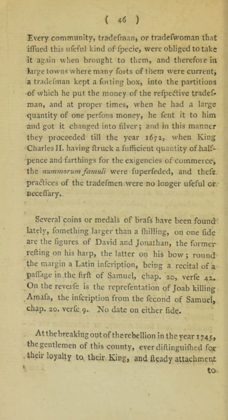 Every community, tradefmanj or tradefwoman that ifllied this ufefiil kind of fpecie, were obliged to take it again when brought to them, and therefoiein large towns where many forts of them were currentj a tradefman kept a for ting box, into the partitions of which he put the money of the refpeeftive tradef* man, and at proper times, when he had a large quantity of one perfons money, he fent it to him and got it changed into filver; and in this manner they proceeded till the year 1672, when King Charles II. having (truck a fufficient quantity of half- pence and farthings for the exigencies of commerce j the nummorum famuli were fuperfeded, and theft, practices of the tradefmen were no longer ufeful or- necefl'ary.. k Several coins or medals of brafs have been found; lately, fomething larger than a fliilling, on one fide are the figures of David and Jonathan, the former refting on his harp, the latter on his bow; round the margin a Latin infeription, being a recital of a paflage in the firft of Samuel, chap. 20, verfe 42- On the revafe is the reprefentation of Joab killing _Amafa, the infeription from the fecond of Samuet> chap. 20. verfe, 9. No date on either fide. Atthebreakingou-tof therebellion iii theyear 1745, the gentlemen of this county, everdiflinguifhed for .thgii loyalty ta their. King, and fteady attachment