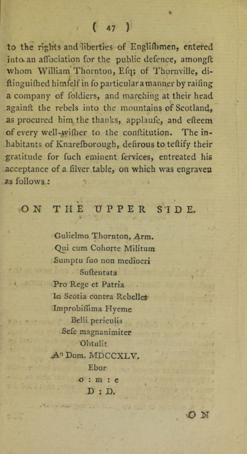 % ' ( 47 ) to the rights and-liberties of Engllfhmen, entered into.an airociatlon for the public defence, amongft whom William Thornton, Efq; of Thornville, di- llinguilhed himfelf in fo particular a manner by raifing a company of Ibldiers, and marching at their head againft the rebels into the mountains of Scotland, as procured him the thanks, applaufe, and efteem of every well-jyiflier to the conftitution. The in- habitants of Knarefborough, defirous to teftify their gratitude for fuch eminent fervices, entreated his acceptance of a filver table, on which was engraven as follows.: •> .ON THE UPPER SI D E. i Gulielmo Thornton, Arm. Qui cum Cohorte Militura Sumptu fuo non mediocri Suftentata ' . ’ ‘ Pro Rege et Patrla In Scotia contra Rcbclle* •Improbiffima Hyeme . - • • Belli periculls Sefc magnanimiter Obtulit A Dorn. MDCCXLV. Ebor o : m : e D : D. O N