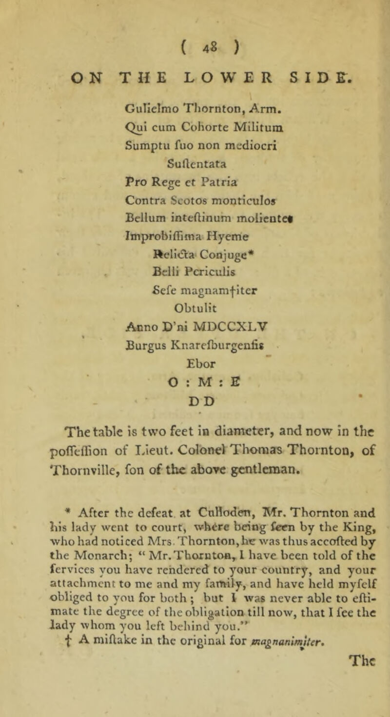ON THE LOWER SIDR. Gulielmo Tliornton, Arm. Qui cum Cohorte Militum Sumptu fuo non mediocri Sudcntata Pro Rege et Patria Contra Scotos monticulos Bellum inteftinum moiientet Improbiflima Hyeme Rcli<fla Conjuge* Belli Pcriculis Befe magnamfiter Obtulit Anno D’ni MDCCXLV Burgus Knarclburgenfis Ebor O ; M ; E • • D D The table is two feet in diameter, and now in the pofll-ffion of I/ieut. Colonel TlMMuas Thornton, of Thornville, fon of the above gentleman. • After the defeat at Cnlloden, Mr. Thornton and bis lady went to court, where being fecn by the King, ■who had noticed Mrs. Thornton,hr was thusaccofted by the Monarch; “ Mr.Thorntoa, I have been told of the ferviccs you have rendered to your country, and your attachment to me and my family, and have held myfclf obliged to you for both ; but 1 was never able to efti- mate the degree of the obligation till now, that I fee the lady whom you left behind you.”^ f A miflake In the original for aagnanlmUcr.