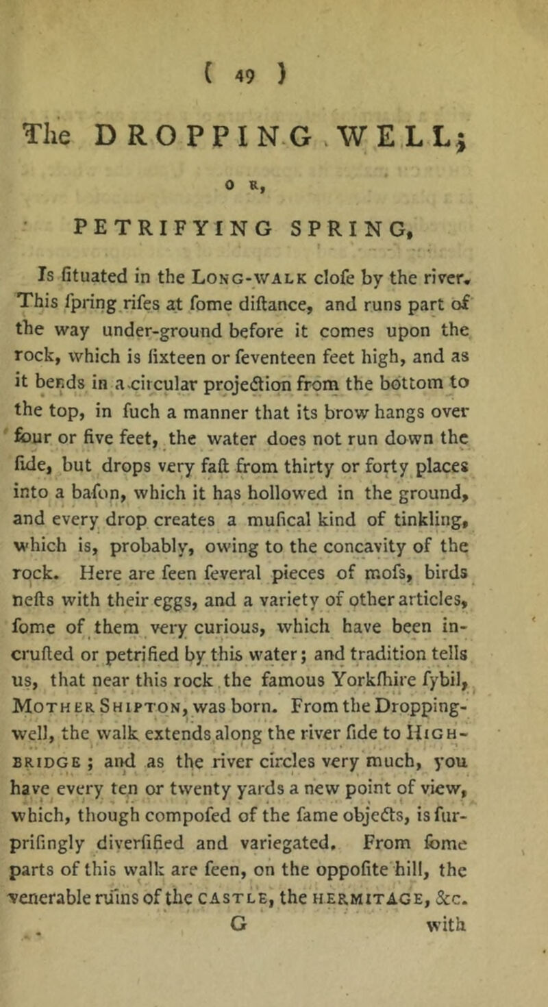 The DROPPING WELL} 0 R, PETRIFYING SPRING, Is fituated in the Long-walk clofe by the river. This fpring rifes at fome diftance, and runs part of the way under-ground before it comes upon the rock, which is iixteen or feventeen feet high, and as it bends in a.circular projection from the bottom to the top, in fuch a manner that its brow hangs over ' four or five feet, the water does not run down the fide, but drops very fall from thirty or forty places into a bafon, which it has hollowed in the ground, and every drop creates a mufical kind of tinkling, which is, probably, owing to the concavity of the rock. Here are feen feveral pieces of mofs, birds nefts with their eggs, and a variety of other articles, fome of them very curious, which have been in- crufted or petrified by this water; and tradition tells us, that near this rock the famous Yorkfhire fybil, Mother Shipton, was born. From the Dropping- well, the walk extends along the river fide to High- bridge ; and as the river circles very much, you have every ten or twenty yards a new point of view, which, though compofed of the fame objeCls, isfur- prifingly diverfified and variegated. From fome parts of this walk are feen, on the oppofite hill, the 'venerable nilns of the castle, the hermitage, See. G with