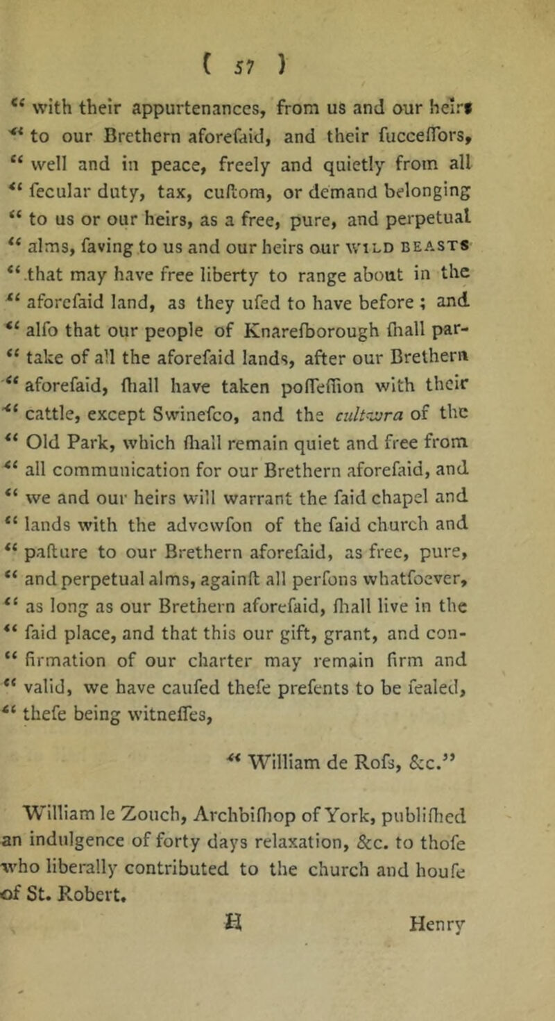 with their appurtenances, from us and our heir* '** to our Brethern aforefaid, and their fucceflbrs, “ well and in peace, freely and quietly from all fecular duty, tax, cufcom, or demand belonging “ to us or our heirs, as a free, pure, and perpetual alms, faving to us and our heirs our wtLD beasts *‘ .that may have free liberty to range about in the aforefaid land, as they ufed to have before ; and alfo that our people of Knarefborough {hall par- “ take of all the aforefaid lands, after our Brethern “ aforefaid, (liall have taken polTeffion with their cattle, except Swinefco, and the cult-jjra of the Old Park, which (liall remain quiet and free from all communication for our Brethern aforefaid, and we and our heirs will warrant the faid chapel and lands with the advewfon of the faid church and pafture to our Brethern aforefaid, as free, pure, “ and perpetual alms, againft all perfons whatfoever, as long as our Brethern aforefaid, fliall live in the ** faid place, and that this our gift, grant, and con- “ firmation of our charter may remain firm and “ valid, we have caufed thefe prefents to be fealed, “ thefe being witneiTes, ** William de Rofs, &c.” William le Zouch, Archbifliop of York, publifiied an indulgence of forty days relaxation, &c. to thofe ■who liberally contributed to the church and houfe of St. Robert. H Henry
