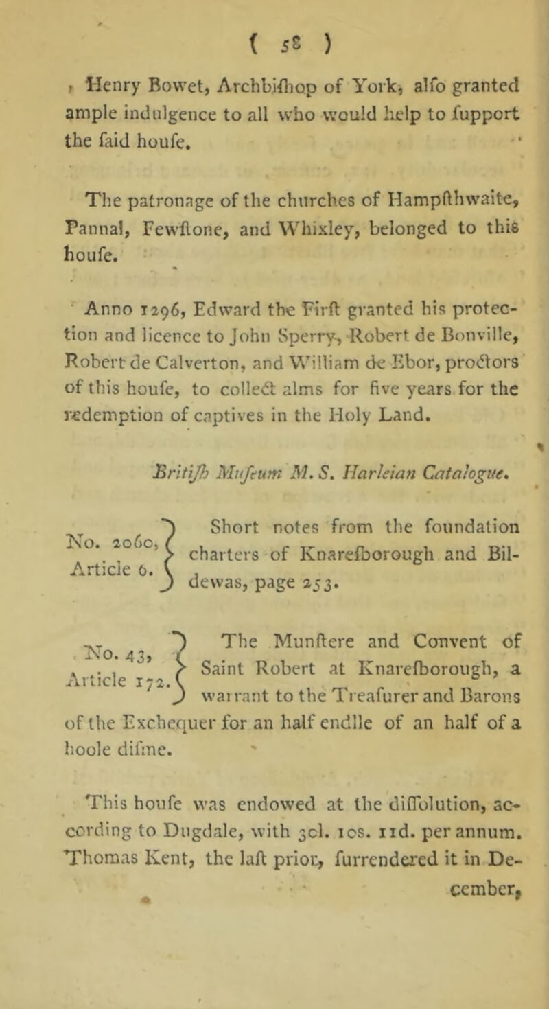 t Henry Bowet, Archbifliop of York, alfo granted ample indulgence to all who would lielp to fupport the faid houfe. The patronage of the churches of Hampfthwaite, Pannal, Fewflone, and Whixley, belonged to this houfe. Anno 1296, Edward the Ei'rft granted his protec- tion and licence to John Sperry-, Robert de Bonville, Robert de Calverton, and William de libor, proctors of this houfe, to colledt alms for five years for the redemption of captives in the Holy Land. Briti/h Mitfcum M. S. Harleian Catalogue. Short notes from the foundation charters of Knarelborough and Bil- dewas, page 253. The Munftere and Convent of Saint Robert at Knarelborough, a wairant to the Treafurer and Barons of the Exchequer for an half endlle of an half of a hoole difme. This houfe was endowed at the dilTolution, ac- cording to Dugdale, with 50!. los. iid. per annum. Thomas Kent, the laft prior, furrendered it in De- cember,