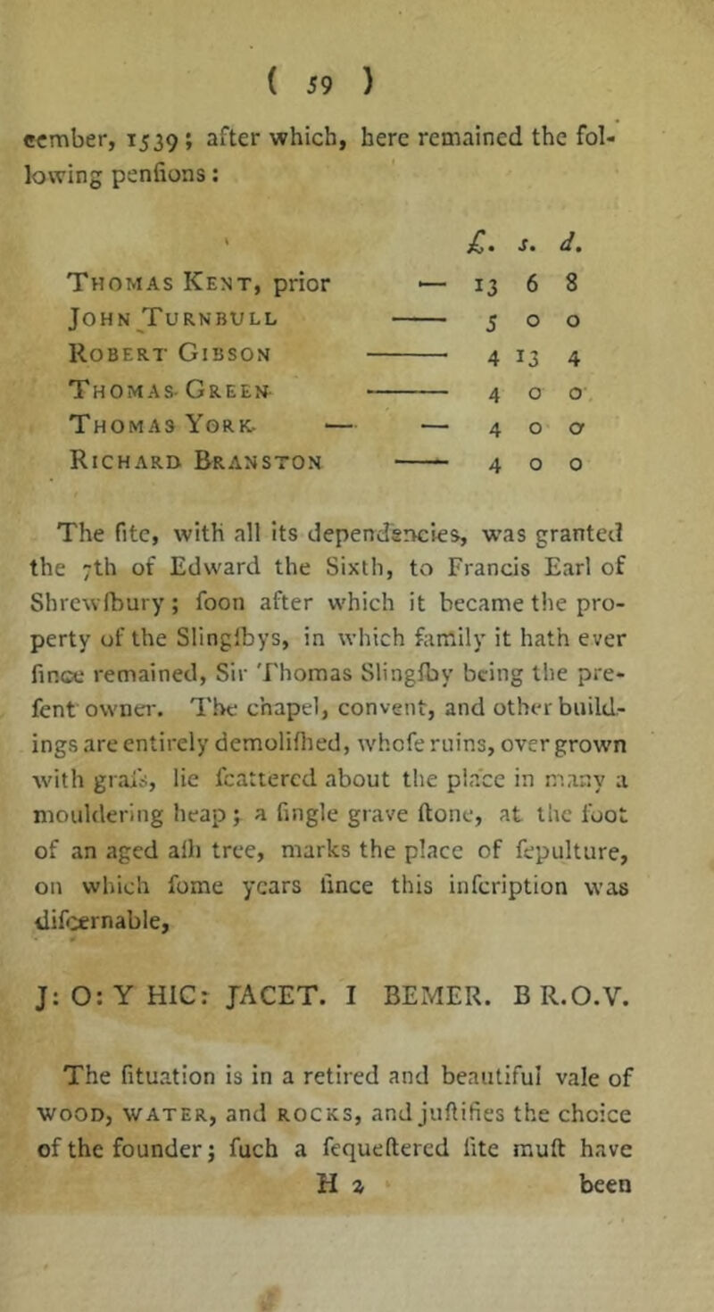 ccmber, 1539; after which, here remained the fol- lowing penfions: Thomas Kent, prior John Turnbull Robert Gibson Thomas- Green Thomas York. Richard Branston ^ • s* d^ 13 6 8 500 4 13 4 400 40a 400 The fitc, with all its dependencies, was granted the 7th of Edward the Sixth, to Francis Earl of Shrcwfbury; foon after which it became the pro- perty of the Slinglbys, in which family it hath ever fince remained, Sir Thomas Slingfby being the pre- fent owna*. The chapel, convent, and other build- ings are entirely demoliflied, whofe ruins, over grown with grais, lie fcattercd about the place in many a mouldering heap 7 a fingle grave ftone, at the foot of an aged alb tree, marks the place of fepulture, on which fome years fince this infeription was iiifcernable, J: O: Y HIG: JACET. I BEMER. B R.O.V. The fituation is in a retired and beautiful vale of WOOD, WATER, and ROCKS, and juftifies the choice of the founder; fuch a fequeftered fite muft have H % been