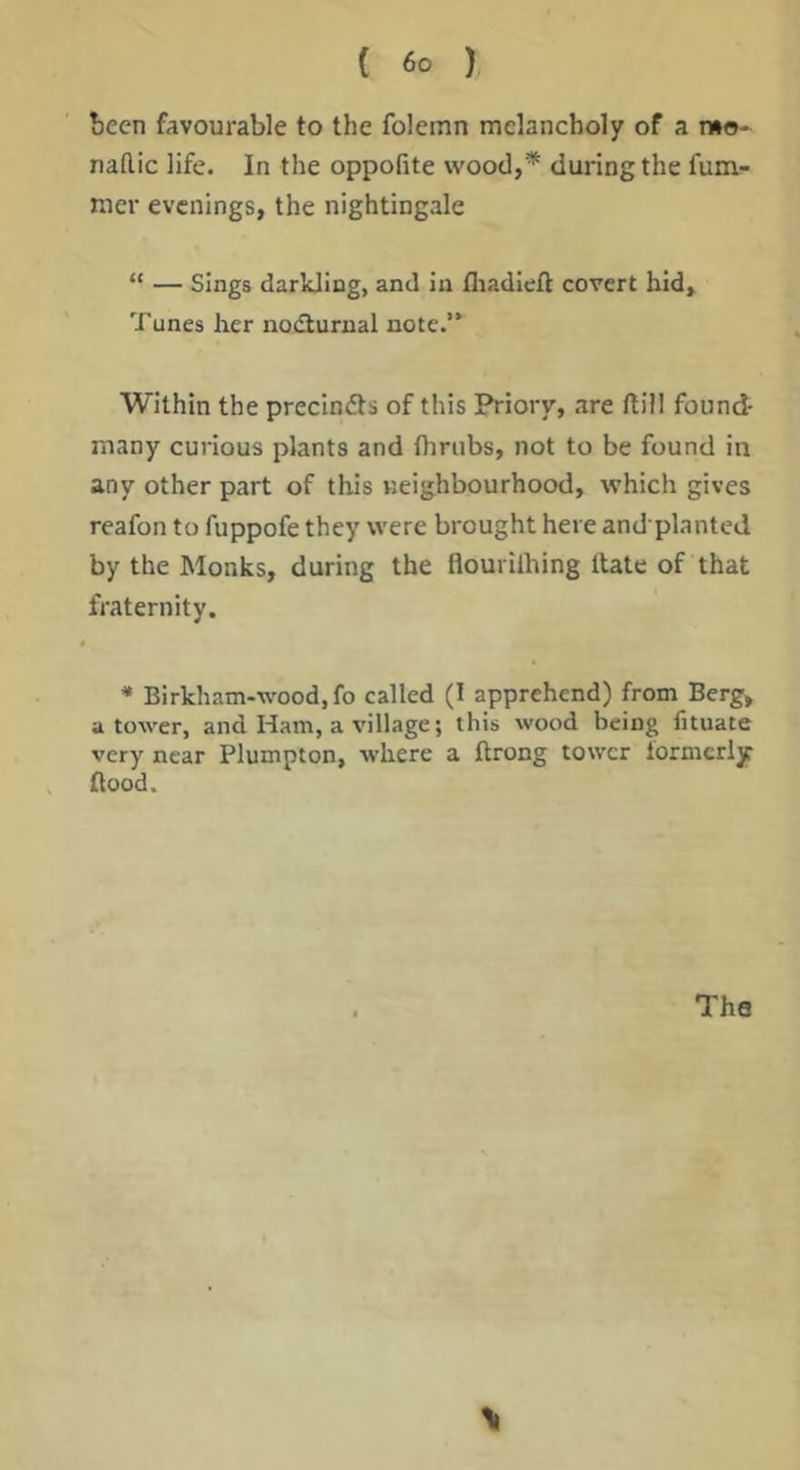been favourable to the folemn melancholy of a mo- nadic life. In the oppofite wood,* during the funv- nier evenings, the nightingale “ — Sings darkling, and in fliadieft covert hid. Tunes her nodlurnal note.’* Within the precindts of this Priory, .are dill found- many curious plants and thrubs, not to be found in any other part of this neighbourhood, which gives reafon to fuppofe they were brought here and planted by the Monks, during the flourilhing Hate of that fraternity. * Birkham-wood.fo called (1 apprehend) from Berg, a tower, and Ham, a village; this wood being fituate very near Plumpton, where a ftrong tower formerly flood. The