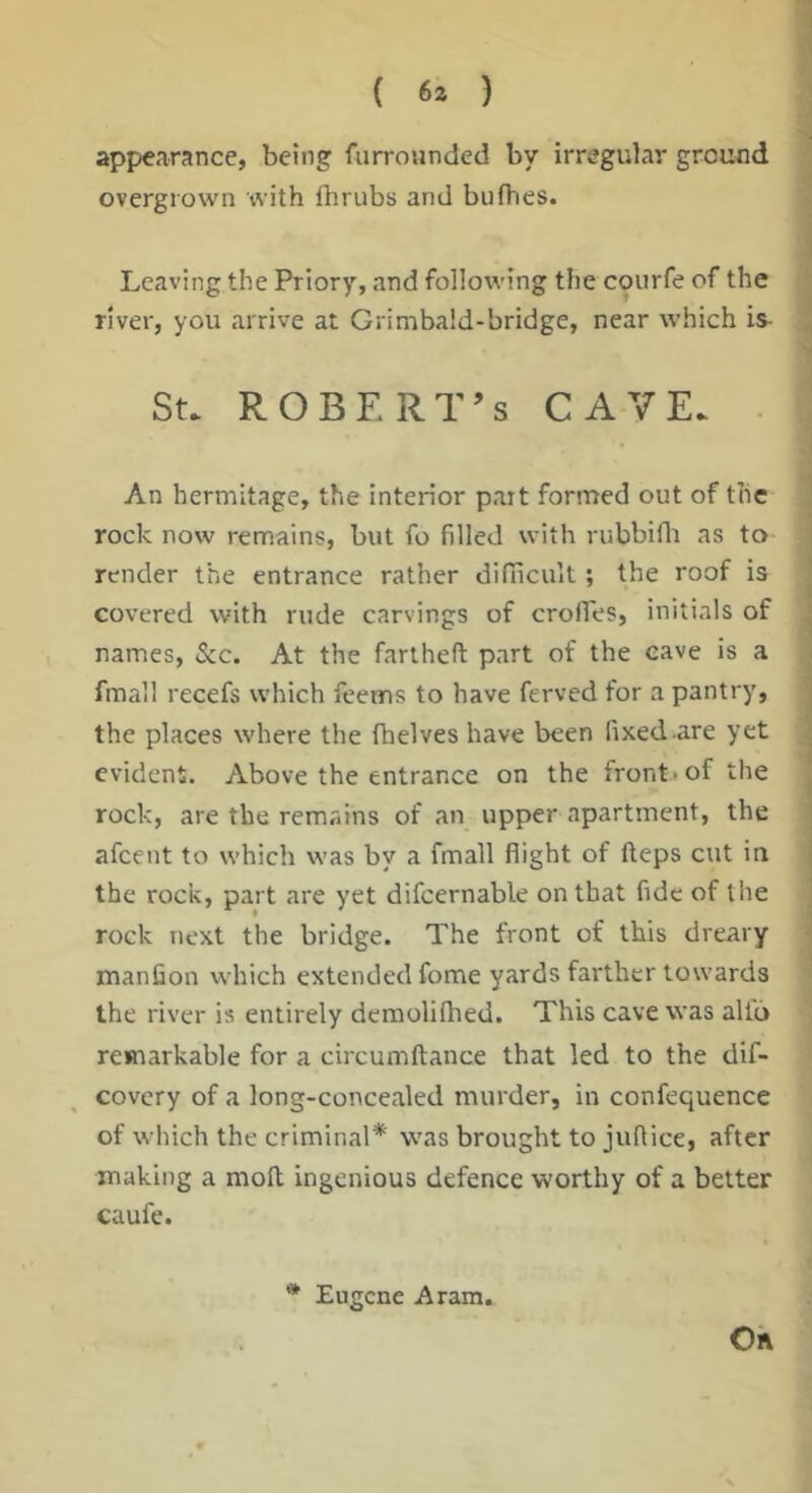 { 63 ) appearance, being furrownded by irregular ground overgrown with Ihrubs and butbes. Leaving the Priory, and following the coiirfe of the river, you arrive at Grimbald-bridge, near which is- St. ROBERT’S CAVE. . An hermitage, the interior part forrrred out of the rock now remains, but fo filled with rubbifli as to render the entrance rather difilicuit; the roof is covered with rude carvings of crolTes, initials of names, See. At the fartheft part of the cave is a fmall recefs which feems to have ferved for a pantry, the places where the (helves have been fixed .are yet evident. Above the entrance on the front-of the rock, are the remains of an upper apartment, the afeent to which was by a fmall flight of fteps cut in the rock, part are yet difcernable on that fide of the rock next the bridge. The front of this dreary manfion which extended fome yards farther towards the river is entirely deraolifhed. This cave was alio remarkable for a circumftance that led to the dif- covery of a long-concealed murder, in confequence of which the criminal* was brought to jufiice, after making a mod ingenious defence worthy of a better caufe. * Eugene Aram. On