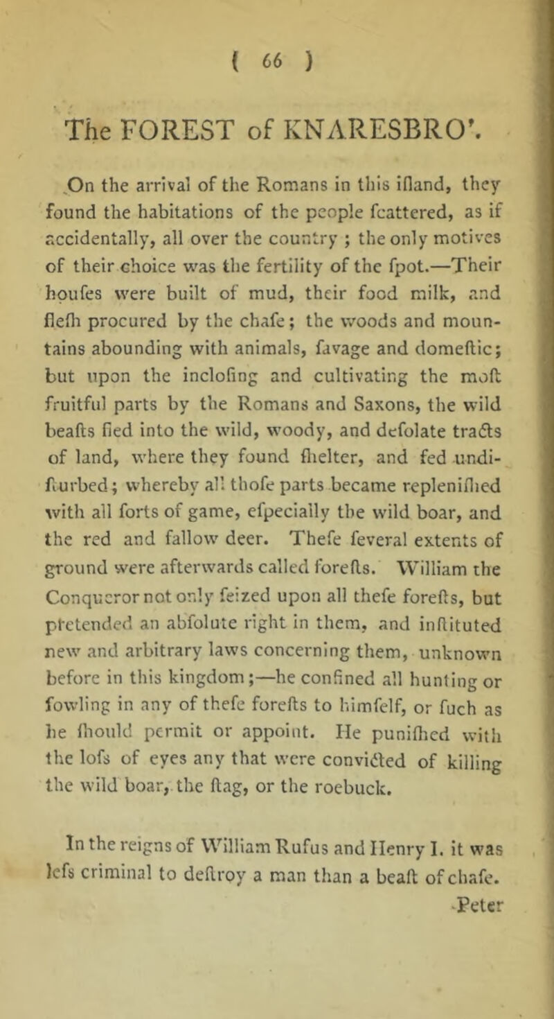The FOREST of KNARESBRO’. ,On the arrival of the Romans in this idand, they found the habitations of the people fcattered, as if accidentally, all over the country ; the only motives of their choice vi'as the fertility of the fpot.—Their hpufes were built of mud, their food milk, and flefli procured by the chafe; the woods and moun- tains abounding with animals, favage and domeftic; but upon the inclofing and cultivating the mod fruitful parts by the Romans and Saxons, the wild beads fied into the wild, woody, and dcfolate trafts of land, where they found flielter, and fed undi- fiurbed; whereby all thofe parts became replenidied with all forts of game, efpecially the w'ild boar, and the red and fallow deer. Thefe feveral extents of ground were afterwards called foreds. William the Conqueror not only feized upon all thefe foreds, but ptetended an abfolute right in them, and inflituted new and arbitrary laws concerning them, unknown before in this kingdom;—he confined all hunting or fowling in any of thefe foreds to himfelf, or fuch as he Ihould permit or appoint. He puniflicd with the lofs of eyes any that were convided of killing the wild boar, the dag, or the roebuck. In the reigns of William Rufus and Henry I. it was lefs criminal to dedroy a man than a bead of chafe. •Peter