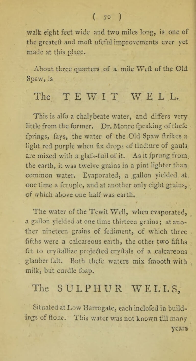 ( 73 ) walk eight feet wide and two miles long, is one of the greateft and moft ufefiil improvements ever yet made at this place. About three quarters of a mile Weft of the Old Spaw, is The T E W I T WELL. This is alfo a chalybeate water, and differs very little from the former. Dr. Monro fpcaking of thefo fprings, fays, the water of the Old Spaw ftrikes a light red purple when fix dropi of tinvfture of gauU are mixed with a glafs-full of it. As it fprung from, the earth, it was twelve grains in a pint lighter than common water. Evaporated, a gallon yielded at one time a fci uple, and at another only eight grains, of which above one half was earth. 0 The water of the Tewit Well, when evaporated, a gallon yielded at one lime thirteen grains; at ano- ther nineteen grains of fediment, of which three fifths were a calcareous earth, the other two fifths fet to cryftallize projeifted cryftals of a calcareous glauber fait. Both ihefe waters mix fmooth with milk, but curdle foap. The SULPHUR WELLS, Situated at Low Harrogate, each inclofed in build- ings of ftoac. This water was not known till many years