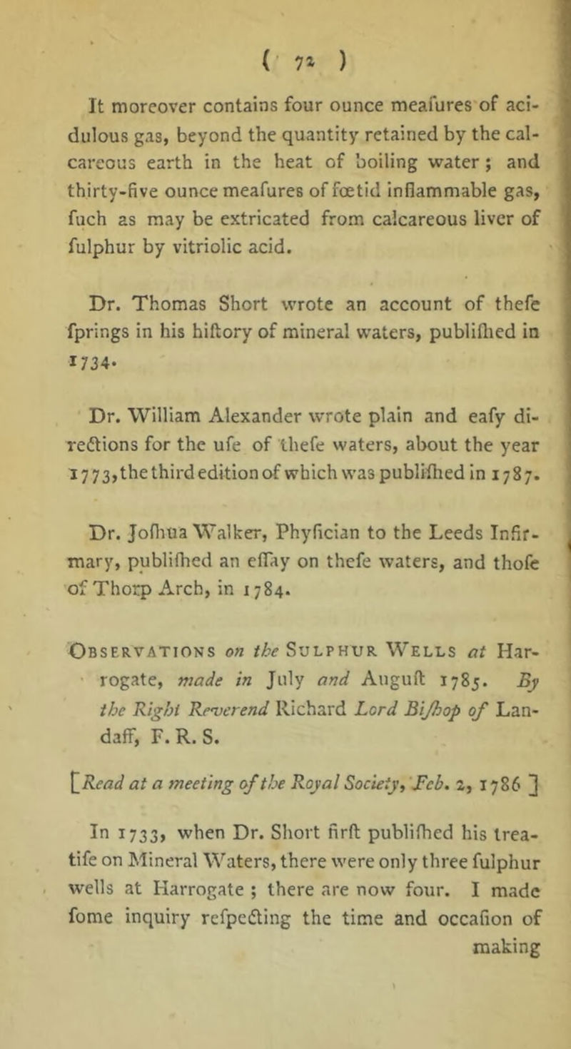 ( 7» ) It moreover contains four ounce meafures of aci- dulous gas, beyond the quantity retained by the cal- careous earth in the heat of boiling water; and thirty-five ounce meafures of foetid inflammable gas, fuch as may be extricated from calcareous liver of fulphur by vitriolic acid. Dr. Thomas Short wrote an account of thefc fprings in his hiftory of mineral waters, publillied in 1734- Dr. William Alexander wrote plain and eafy di- reftions for the ufe of thefe waters, about the year 17 73, the third edition of which was publilhed 101787. Dr. Jofliua Walker, Phyfician to the Leeds Infir- mary, publilhed an eflay on thefe waters, and thofc of Thorp Arch, in 1784. Observations on the Svlvhvk Wells at Har- rogate, made in July and Auguft 1785. By the Right Reverend Richard Lord Bijhop of Lan- daff, F. R. S. at a meeting of the Royal Society, \Feb. 2, 1786 J In 1733, when Dr. Short firft publifhed his Irea- tife on Mineral Waters, there were only three fulphur wells at Harrogate ; there are now four. I made fome inquiry refpcfling the time and occafion of making