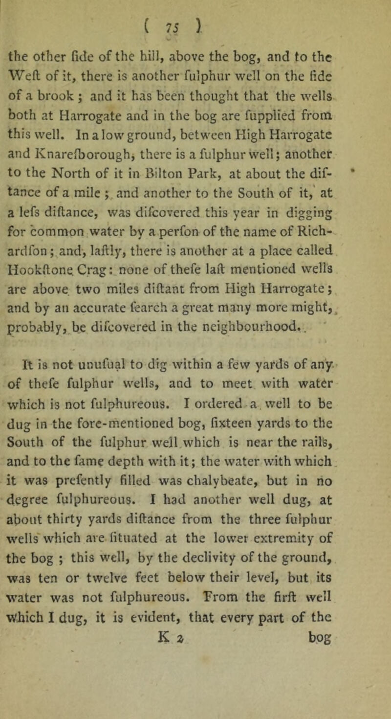 the other fide of the hill, above the bog, and to the Weft of it, there is another fulphur well on the fide of a brook ; and it has been thought that the wells both at Harrogate and in the bog are fupplied from this well. In a low ground, between High Harrogate and Knarefboroughj there is a fulphur well; another to the North of it in Bilton Park, at about the dif- tance of a mile ; and another to the South of it,' at a lefs diftance, was difeovered this year in digging for common water by a perfon of the name of Rich- ardfon; and, laftly, there is another at a place called Hookftone Crag: none of thefe laft mentioned wells are above two miles diftant from High Harrogate; and by an accurate fearch a great many more might,, probably, be difeovered in the neighbourhood.. It is not unufual to dig within a few yards of any. of thefe fulphur wells, and to meet with water which is not fulphureous. I ordered a well to be dug in the fore-mentioned bog, fixteen yards to the South of the fulphur well which is near the rails, and to the fame depth with it; the water with which it was prefently filled was chalybeate, but in no degree fulphureous. I had another well dug, at about thirty yards diftance from the three fulphur wells' which are fituated at the lower extremity of the bog ; this well, by the declivity of the ground, was ten or twelve feet below their level, but its water was not fulphureous. Prom the firft well which I dug, it is evident, that every part of the K z bog