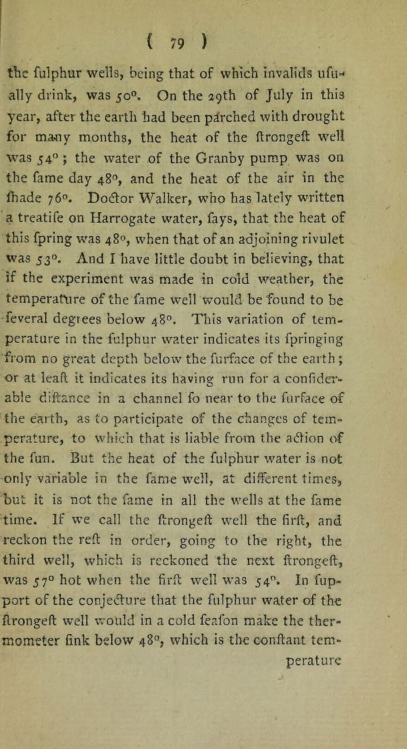 the fulphur wells, being that of which invalids ufiH ally drink, was 50°. On the 29th of July in this year, after the earth had been pirched with drought for majiy months, the heat of the ftrongeft well was 54°; the water of the Granby pump was on the fame day 48®, and the heat of the air in the lhade 76°. Doctor Walker, who has lately written a treatife on Harrogate water, fays, that the heat of this fpring was 480, when that of an adjoining rivulet was 53<>. And I have little doubt in believing, that if the experiment was made in cold weather, the temperature of the fame well would be found to be feveral degrees below 48°. This variation of tem- perature in the fulphur water indicates its fpringing from no great depth below the furface of the earth; or at lead it indicates its having run for a confider- able diftance in a channel fo near to the furface of the ear th, as to participate of the changes of tem- perature, to which that is liable from the adtion of the fun. But the heat of the fulphur water is not only variable in the fame well, at different times, but it is not the fame in all the wells at the fame time. If we call the ftrongeft well the firft, and reckon the reft in order, going to the right, the third well, which is reckoned the next ftrongeft, was 57° hot when the firft well was 54. In fup- port of the conjedlure that the fulphur water of the ftrongeft well would in a cold feafon make the ther- mometer fink below 48°, which is tlie conftant tem- perature