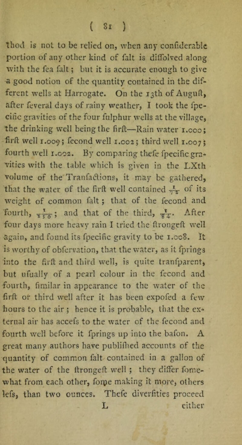 Thotl Is not to be relied on, when any confiderablc portion of any other kind of fait is dilTolved along with the fea fait; but it is accurate enough to give a good notion of the quantity contained in the dif- ferent wells at Harrogate. On the 13th of Auguft, after feveral days of rainy weather, I took the fpe- citic gravities of the four fnlphur wells at the village, the drinking well being the firft—Rain water x.ooo; firft well 1.009; fecond well 1.002; third well r.007; fourth well 1.002. By comparing thefe fpecific gra- vities with the table which is given in the LXth volume of the Tranfadlions, it may be gathered, that the water of the firft well contained of its weight of common fait; that of the fecond and fourth, and that of the third, After four days more heavy rain I tried the ftrongeft well again, and found its fpecific gravity to be 1.008. It is worthy of obfervation, that the water, as it fprlngs into the firft and third well, is quite tranfparent, but ufually of a pearl colour in the fecond and fourth, fimilar in appearance to the water of the firft or third well after it has been expofed a few hours to the air; hence it is probable, that the ex- ternal air has accefs to the water of the fecond and fourth well before it fprings up into the bafon. A great many authors have publiflied accounts of the quantity of common fait contained in a gallon of the water of the ftrongeft well ; they dilfer fome- what from each other, forpe making it more, others lefs, than two ounces. Thefe diverfities proceed L cither