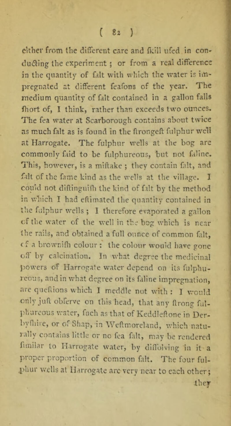 e’ther from the different care and Tk.!]! ufed in con- ducing the experiment; or from a real difference in the quantity of fait with which the water is im- pregnated at different feafons of the year. The medium quantity of fait contained in a gallon falls fhort of, I think, rather than exceeds two ounces. The fea water at Scarborough contains about twice as much fait as is found in the ftrongeft fiilphur well at Harrogate. The fulphnr wells at the bog are commonly faid to be fiilphureons, but not faline. 7'his, however, is a miftake ; they contain fait, and fait of the fame kind as the wells at the village. I could not diftinguifli the kind of fait by the method in which I had eftimated the quantity contained in the fiilphur wells ; I therefore evaporated a gallon cf the water of the well in the bog which is near the rails, and obtained a full ounce of common fait, c f a brownifh colour : the colour would Iiave gone o!f by calcination. In what degree the medicinal powers of Harrogate water depend on its fiilphu- rcous, and in what degree on its filine impregnation, arc quefiions which I meddle not with : I v.-ould only juR obferve on this head, that any llrong ful- ])hiircous water, fnch as that of Keddleftone in Der- byfliiie, or of Shap, in Wcftmoreland, which natu- rally contains little or no fca fait, may he rendered fiinilar to Harrogate water, by difl'oiving in it a proper proportion of common fait. The four ful- l>hur wells at Harrogate arc very near to each other;
