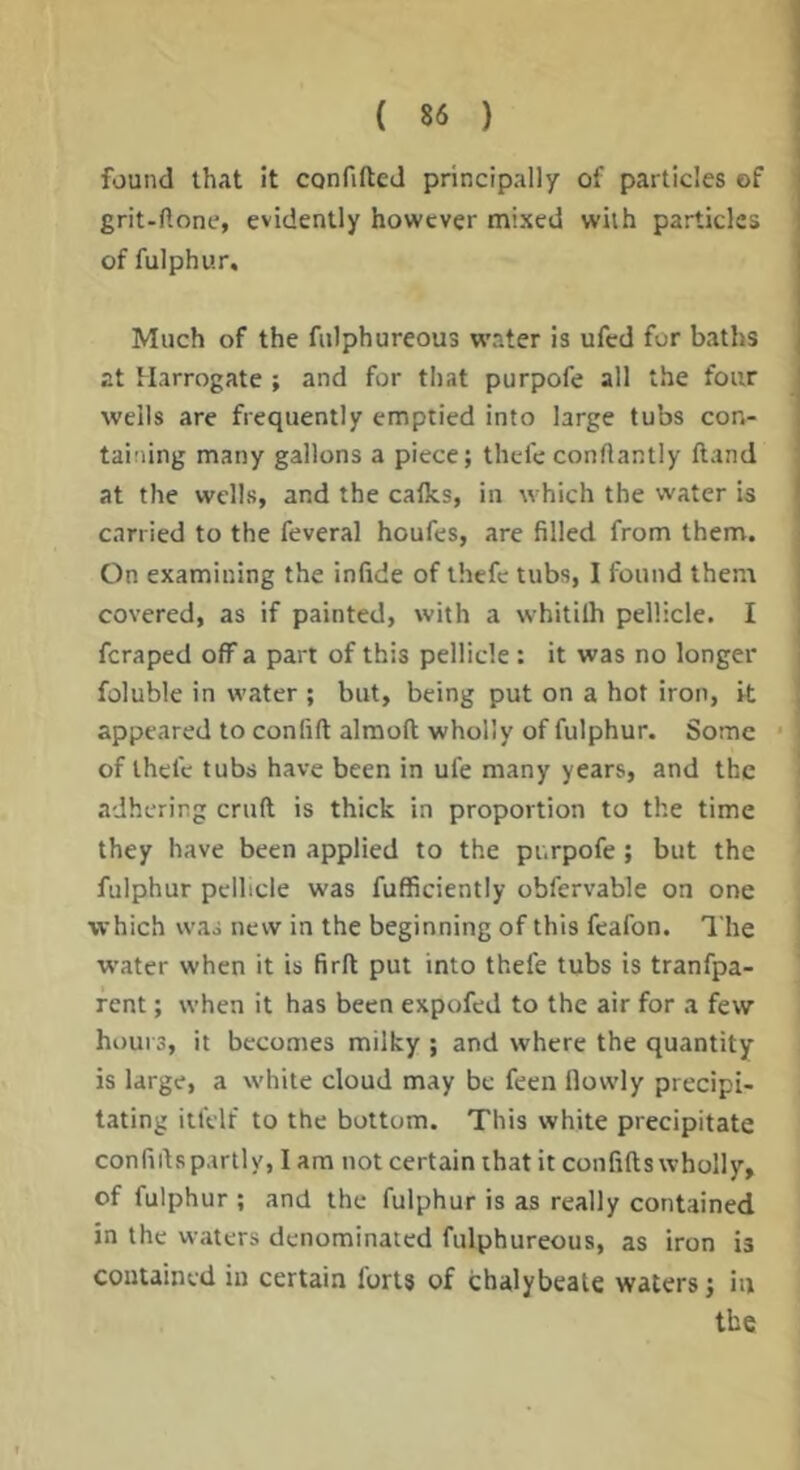 found that it confifted principally of particles of grit-ftone, evidently however mixed with particles of fulphur. Much of the fulphureous wMter is ufed for baths at Harrogate ; and for that purpofe all the four wells are frequently emptied into large tubs con- taining many gallons a piece; thefe conftantly Hand at the wells, and the calks, in which the water is carried to the feveral houfes, are filled from them. On examining the infide of thefe tubs, I found them covered, as if painted, with a whitilh pellicle. I feraped off a part of this pellicle : it was no longer foluble in water ; but, being put on a hot iron, k appeared to confift almoft wholly of fulphur. Some • of thefe tubs have been in ufe many years, and the adhering cruft is thick in proportion to the time they have been applied to the pi.rpofe; but the fulphur pellicle was fufficiently obfervable on one which was new in the beginning of this feafon. The w’ater when it is firft put into thefe tubs is tranfpa- rent; when it has been expofed to the air for a few hours, it becomes milky ; and where the quantity is large, a white cloud may be feen llowly precipi- tating itfelf to the bottom. This white precipitate confiftspartly, I am not certain that it confifts wholly, of fulphur ; and the fulphur is as really contained in the waters denominated fulphureous, as iron is contained in certain forts of chalybeate waters; in the